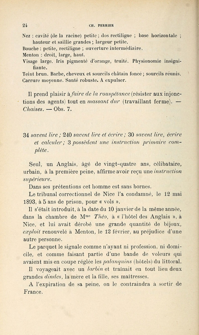 Nez : cavité (de la racine) petite ; dos rectiligne ; base horizontale ; hauteur et saillie grandes ; largeur petite. Bouche: petite, rectiligne ; ouverture intermédiaire. Menton : droit, large, haut. Visage large. Iris pigmenté d'orange, truite. Physionomie insigni- fiante. Teint brun. Barbe, cheveux et sourcils châtain foncé ; sourcils réunis. Carrure moyenne. Santé robuste. A expulser. Il prend plaisir kfatre de la rouspétance (résister aux injonc- tions des agents) tout en massant dur (travaillant ferme). — Chaises. — Obs. 7. 34 savent lire ; 240 savent lire et écrire ; 30 savent lire, écrire et calculer; ^possèdent une instruction primaire com- plète . Seul, un Anglais, âgé de vingt-quatre ans, célibataire, urbain, à la première peine, affirme avoir reçu une instruction supérieure. Dans ses prétentions cet homme est sans bornes. Le tribunal correctionnel de Nice l'a condamné, le 12 mai 1893, à 5 ans de prison, pour « vols ». Il s'était introduit, à la date du 10 janvier de la même année, dans la chambre de M^® Théo, à « l'hôtel des Anglais », à Nice, et lui avait dérobé une grande quantité de bijoux, exploit renouvelé à Menton, le 12 février, au préjudice d'une autre personne. Le parquet le signale comme n'ayant ni profession, ni domi- cile, et comme faisant partie d'une bande de voleurs qui avaient mis en coupe réglée les palanquins (hôtels) du littoral. Il voyageait avec un larbin et traînait en tout lieu deux grandes dindes, la mère et la fille, ses maîtresses. A l'expiration de sa peine, on le contraindra à sortir de France,
