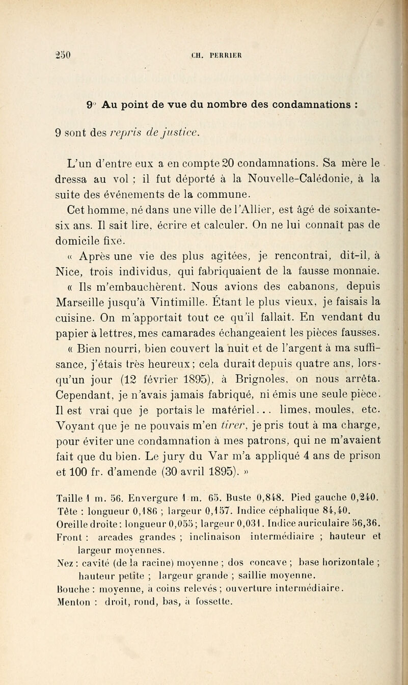 9 ' Au point de vue du nombre des condamnations : 9 sont des repris de justice. L'un d'entre eux a en compte 20 condamnations. Sa mère le dressa au vol : il fut déporté à la Nouvelle-Calédonie, à la suite des événements de la commune. Cet homme, né dans une ville deTAUier, est âgé de soixante- six ans. Il sait lire, écrire et calculer. On ne lui connaît pas de domicile fixe. « Après une vie des plus agitées, je rencontrai, dit-il, à Nice, trois individus, qui fabriquaient de la fausse monnaie. « Ils m'embauchèrent. Nous avions des cabanons, depuis Marseille jusqu'à Vintimille. Étant le plus vieux, je faisais la cuisine. On m'apportait tout ce qu'il fallait. En vendant du papier à lettres, mes camarades échangeaient les pièces fausses. (( Bien nourri, bien couvert la nuit et de l'argent à ma suffi- sance, j'étais très heureux; cela durait depuis quatre ans, lors- qu'un jour (12 février 1895), à Brignoles, on nous arrêta. Cependant, je n'avais jamais fabriqué, ni émis une seule pièce. Il est vrai que je portais le matériel... limes, moules, etc. Voyant que je ne pouvais m'en tirer, je pris tout à ma charge, pour éviter une condamnation à mes patrons, qui ne m'avaient fait que du bien. Le jury du Var m'a appliqué 4 ans de prison et 100 fr. d'amende (30 avril 1895). » Taille \ m. 56. Envergure \ m. 65. Buste 0,848. Pied gauche 0,240. Tête : longueur 0,186 ; largeur 0,157. Indice céphalique 84,40. Oreille droite: longueur 0,055; largeur 0,031. Indice auriculaire 56,36. Front : arcades grandes ; inclinaison intermédiaire ; hauteur et largeur moyennes. Nez : cavité (de la racine) moyenne ; dos concave ; base horizontale ; hauteur petite ; largeur grande ; saillie moyenne. Bouche : moyenne, a coins relevés; ouverture intermédiaire. Menton : droit, rond, bas, à fossette.