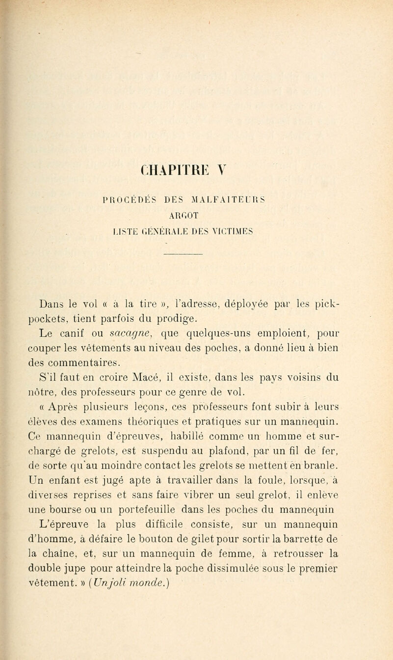 CHAPITRE V PROCÉDÉS DES MALFAITEURS ARGOT LISTE GÉNÉRALE DES VR^TIMES Dans le vol « à la tire », l'adresse, déployée par les pick- pockets, tient parfois du prodige. Le canif ou sacagne, que quelques-uns emploient, pour couper les vêtements au niveau des poches, a donné lieu à bien des commentaires. S'il faut en croire Macé, il existe, dans les pays voisins du nôtre, des professeurs pour ce genre de vol. « Après plusieurs leçons, ces professeurs font subir à leurs élèves des examens théoriques et pratiques sur un mannequin. Ce mannequin d'épreuves, habillé comme un homme et sur- chargé de grelots, est suspendu au plafond, par un fil de fer, de sorte qu'au moindre contact les grelots se mettent en branle. Un enfant est jugé apte à travailler dans la foule, lorsque, à diverses reprises et sans faire vibrer un seul grelot, il enlève une bourse ou un portefeuille dans les poches du mannequin L'épreuve la plus difficile consiste, sur un mannequin d'homme, à défaire le bouton de gilet pour sortir la barrette de la chaîne, et, sur un mannequin de femme, à retrousser la double jupe pour atteindre la poche dissimulée sous le premier vêtement. » {Unjoli monde.)