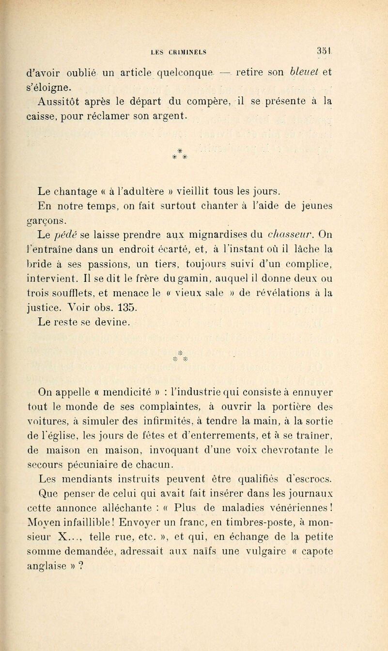 d'avoir oublié un article quelconqua — retire son bleuet et s'éloigne. Aussitôt après le départ du compère, il se présente à la caisse, pour réclamer son argent. * * Le chantage « à l'adultère » vieillit tous les jours. En notre temps, on fait surtout chanter à l'aide de jeunes garçons. Le pédé se laisse prendre aux mignardises du chasseur. On l'entraîne dans un endroit écarté, et, à l'instant où il lâche la bride à ses passions, un tiers, toujours suivi d'un complice, intervient. Il se dit le frère du gamin, auquel il donne deux ou trois soufflets, et menace le « vieux sale » de révélations à la justice. Voir obs. 135. Le reste se devine. .'* On appelle « mendicité )) : l'industrie qui consiste à ennuyer tout le monde de ses complaintes, à ouvrir la portière des voitures, à simuler des infirmités, à tendre la main, à la sortie de l'église, les jours de fêtes et d'enterrements, et à se traîner, de maison en maison, invoquant d'une voix chevrotante le secours pécuniaire de chacun. Les mendiants instruits peuvent être qualifiés d'escrocs. Que penser de celui qui avait fait insérer dans les journaux cette annonce alléchante : « Plus de maladies vénériennes ! Moyen infaillible! Envoyer un franc, en timbres-poste, à mon- sieur X..., telle rue, etc. », et qui, en échange de la petite somme demandée, adressait aux naïfs une vulgaire « capote ang-laise )) ?