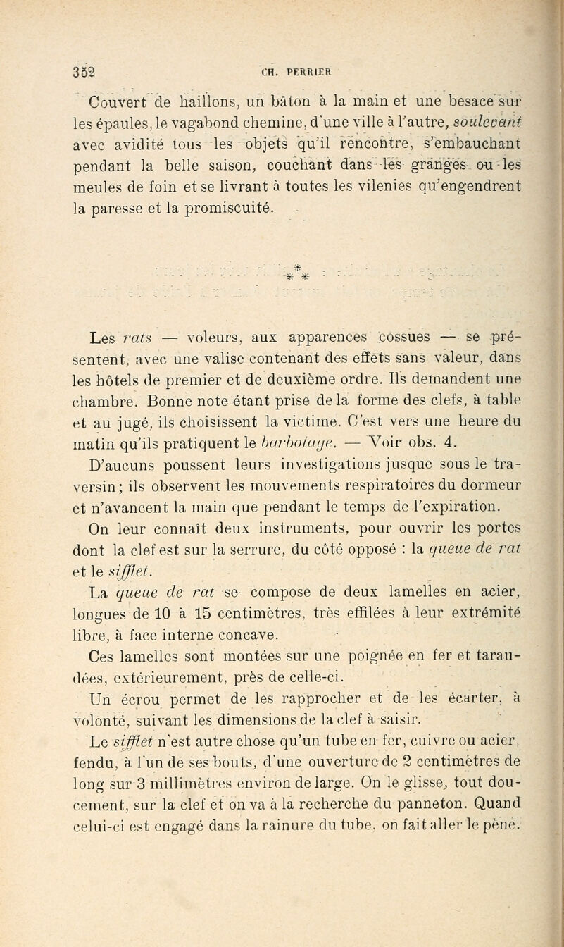 Couvert de haillons, un bâton à la main et une besace sur les épaules, le vagabond chemine, d'une ville à l'autre, soulevant avec avidité tous les objets qu'il rencontre, s'embauchant pendant la belle saison, couchant dans les granges. ou - les meules de foin et se livrant à toutes les vilenies qu'engendrent la paresse et la promiscuité. - * Les raz's — voleurs, aux apparences cossues — se pré- sentent, avec une valise contenant des effets sans valeur, dans les hôtels de premier et de deuxième ordre. Ils demandent une chambre. Bonne note étant prise de la forme des clefs, à table et au jugé, ils choisissent la victime. C'est vers une heure du matin qu'ils pratiquent le barbotage. — Voir obs. 4. D'aucuns poussent leurs investigations jusque sous le tra- versin; ils observent les mouvements respiratoires du dormeur et n'avancent la main que pendant le temps de l'expiration. On leur connaît deux instruments, pour ouvrir les portes dont la clef est sur la serrure, du côté opposé : la queue de rat et le sifflet. La queue de rat se compose de deux lamelles en acier, longues de 10 à 15 centimètres, très effilées k leur extrémité libre, à face interne concave. Ces lamelles sont montées sur une poignée en fer et tarau- dées, extérieurement, près de celle-ci. Un écrou permet de les rapprocher et de les écarter, à volonté, suivant les dimensions de la clef à saisir. Le sifflet n'est autre chose qu'un tube en fer, cuivre ou acier, fendu, à l'un de ses bouts, d'une ouverture de 2 centimètres de long sur 3 millimètres environ de large. On le glisse^, tout dou- cement, sur la clef et on va à la recherche du panneton. Quand celui-ci est engagé dans la rainure du tube, on fait aller le pêne.