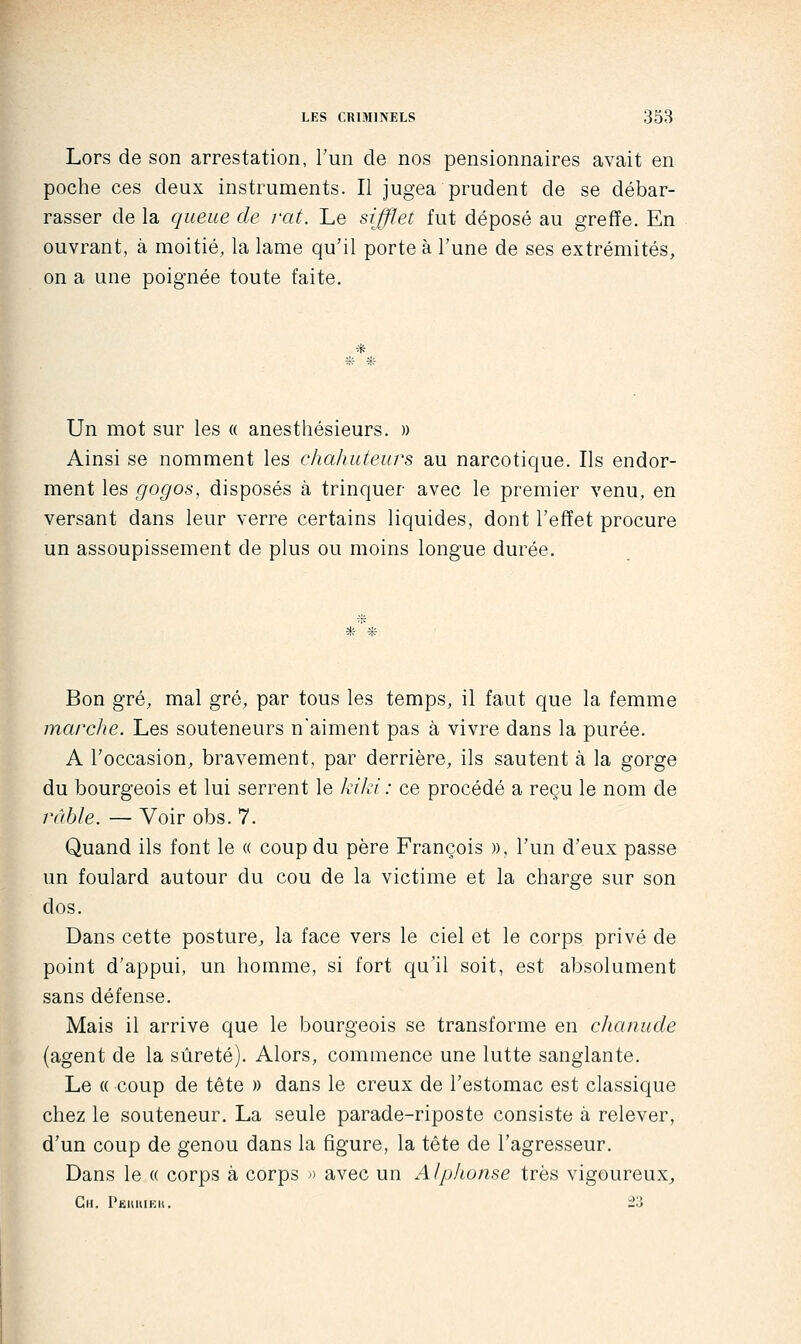 Lors de son arrestation, Tun de nos pensionnaires avait en poche ces deux instruments. Il jugea prudent de se débar- rasser de la queue de rat. Le sifflet fut déposé au greffe. En ouvrant, à moitié, la lame qu'il porte à l'une de ses extrémités, on a une poignée toute faite. * Un mot sur les a anesthésieurs. » Ainsi se nomment les chahuteurs au narcotique. Ils endor- ment les gogos, disposés à trinquer avec le premier venu, en versant dans leur verre certains liquides, dont l'effet procure un assoupissement de plus ou moins longue durée. Bon gré, mal gré, par tous les temps, il faut que la femme marclie. Les souteneurs n'aiment pas à vivre dans la purée. A l'occasion, bravement, par derrière, ils sautent à la gorge du bourgeois et lui serrent le kiki : ce procédé a reçu le nom de râble. — Voir obs. 7. Quand ils font le « coup du père François », l'un d'eux passe un foulard autour du cou de la victime et la charge sur son dos. Dans cette posture;, la face vers le ciel et le corps privé de point d'appui, un homme, si fort qu'il soit, est absolument sans défense. Mais il arrive que le bourgeois se transforme en chanude (agent de la sûreté). Alors, commence une lutte sanglante. Le « coup de tête » dans le creux de l'estomac est classique chez le souteneur, La seule parade-riposte consiste à relever, d'un coup de genou dans la figure, la tête de l'agresseur. Dans le « corps à corps » avec un Alphonse très vigoureuX;, Gh. Pkkuikk. '2.'i