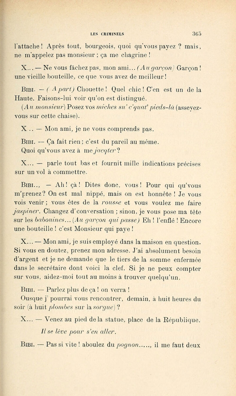 l'attache! Après tout, bourgeois, quoi qu'vous payez ? mais, ne m'appelez pas monsieur ; ça me chagrine ! X... — Ne vous fâchez pas, mon ami... (Augarçon] Garçon ! une vieille bouteille, ce que vous avez de meilleur! BiBi. — ( A part) Chouette! Quel chic! C'en est un de la Haute. Faisons-lui voir qu'on est distingué. (.4 u motisiew) Posez vos miches su c'quaf pieds-là (asseyez- vous sur cette chaise). X .. — Mon ami, je ne vous comprends pas. BiBi. — Ça fait rien; c'est du pareil au même. Quoi qu'vous avez à mejacqte/'^ X... — parle tout bas et fournit mille indications précises sur un vol à commettre. BiBi.., — Ah! çà ! Dites donc, vous! Pour qui qu'vous m'prenez? On est mal nippé, mais on est honnête ! Je vous vois venir; vous êtes de la rousse et vous voulez me faire jaspiner. Changez d'conversation ; sinon, je vous pose ma tête sur les babouines... {Au garçon qui passe) Eh ! l'enflé ! Encore une bouteille ! c'est Monsieur qui paye ! X... — Mon ami, je suis employé dans la maison en question. Si vous en doutez, prenez mon adresse. J'ai absolument besoin d'argent et je ne demande que le tiers de la somme enfermée dans le secrétaire dont voici la clef. Si je ne peux compter sur vous, aidez-moi tout au moins à trouver quelqu'un. BiBi. — Parlez plus de ça ! on verra ! Ousque j' pourrai vous rencontrer, demain, à huit heures du soir (à huit plombes sur la sorgue] ? X... — Venez au pied delà statue, place de la République. // se lève pour s'en aller. BiBi. — Pas si vite ! aboulez àw pognon , il me faut deux