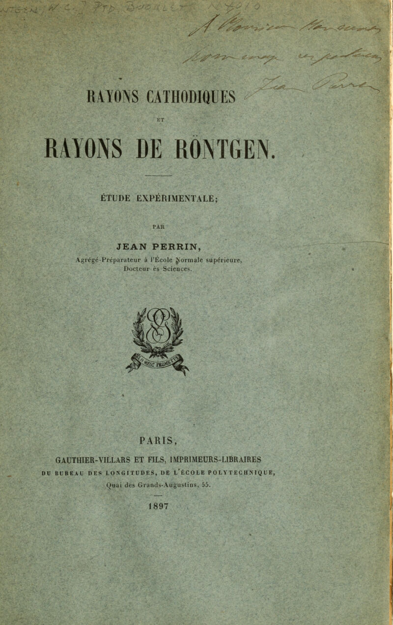 ^ ^<2^'^'-^_ «^^s^f^-*^^ -^?_ RAYONS CATHODIQUES ..û*«_ ET RAYONS DE RÔNTGEN. ÉTUDE EXPÉRIMENTALE; PAR JEAN PERRIN, Agrégé-Préparateur à l'École ^ormale supérieure, Docteur es Sciences. PARIS, GAUTHIER-VILLARS ET FILS, IMPRIMEURS-LIBRAIRES DU BUREAU DES LONGITUDES, DE L'ÉCOLE POLYTECHNIQUE, Quai des Grands-Augustins, 55. 1897