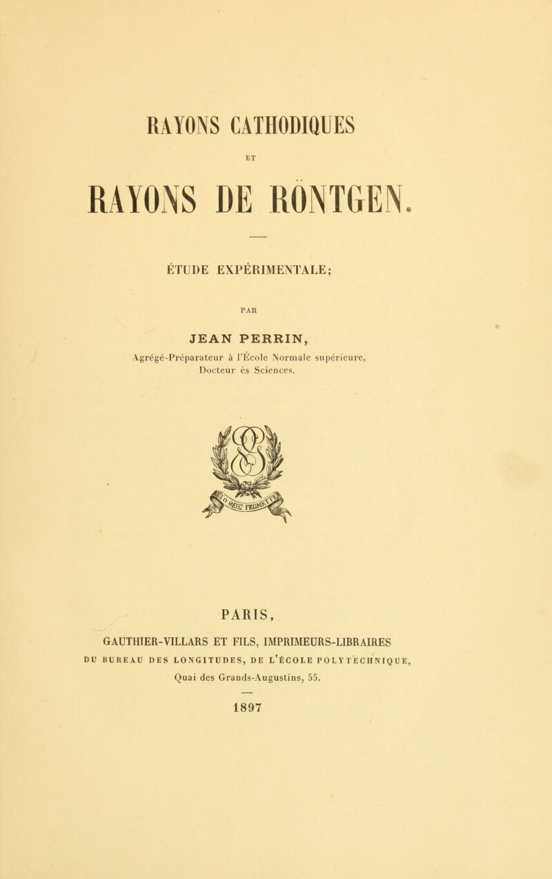 ET RAYONS DE RÔNTGEN. ÉTUDE EXPERIMENTALE; PAR JEAN PERRIN, Agrégé-Préparateur à l'École Normale supérieure, Docteur es Sciences. PARIS, GAUTHIER-VILLARS ET FILS, IMPRIMEURS-LIBRAIRES DU BUREAU DES LONGITUDES, DE l'ÉCOLE POLYTECHNIQUE, Quai des Grands-Augustins, 55. 1897