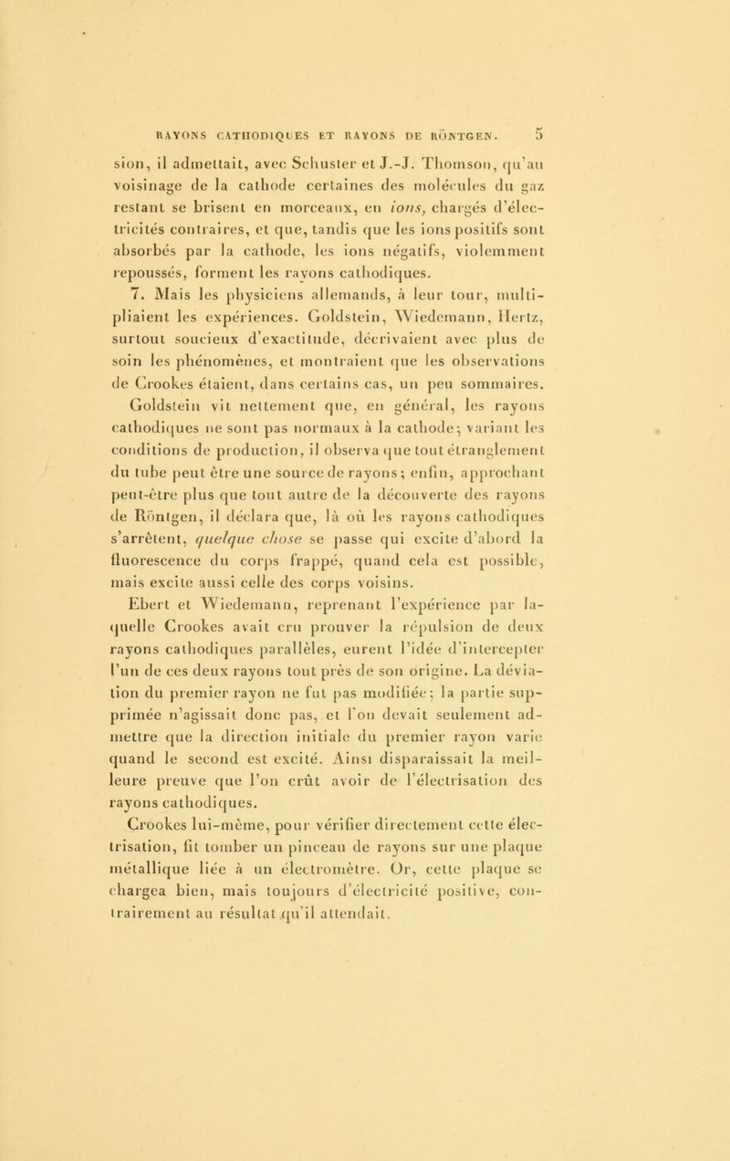 sion, il admeltait, avec Schusler et J.-J. Tliomsoti, qu'au voisinage de la cathode certaines des molécules du gaz restant se brisent en morceaux, en ions, chargés d'élec- tricités contraires, et que, tandis que les ions positifs sont absorbés par la cathode, les ions négatifs, violemment repoussés, forment les rayons cathodiques. 7. Mais les physiciens allemands, à leur tour, multi- pliaient les expériences. Goldstein, Wiedemann, Hertz, surtout soucieux d'exactitude, décrivaient avec plus de soin les phénomènes, et montraient que les observations de Grookes étaient, dans certains cas, un peu sommaires. Goldstein vit nettement que, en généial, les rayons cathodiques ne sont pas normaux à la cathode^ vaiiant les conditions de production, il observa que tout étranglement du tube peut être une souixede rayons; enfin, approchant peut-être plus que tout autre de la découverte des rayons de Rônlgen, il déclara que, là où les rayons cathodiques s'arrêtent, quelque chose se passe qui excite d'abord la fluorescence du corps frappé, quand cela est possible, mais excite aussi celle des corps voisins. Ebert et Wiedemanu, reprenant l'expérience par la- (juelle Crookes avait cru prouver la répulsion de deux rayons cathodiques parallèles, eurent l'idée d'intercepter l'un de ces deux rayons tout près de son origine. La dévia- tion du premier rayon ne fut pas modiiiée; la partie sup- primée n'agissait donc pas, et 1 on devait seulement ad- mettre que la direction initiale du premier rayon varie quand le second est excité. Ainsi disparaissait la meil- leure preuve que l'on crût avoir de l'électrisation des rayons cathodiques. Crookes lui-même, pour vérifier directement cette élec- trisation, fît tomber un pinceau de rayons sur une plaque métallique liée à un électromètre. Or, cette plaque se chargea bien, mais toujours d'électricité positive, con- trairement au résultat qu'il attendait.