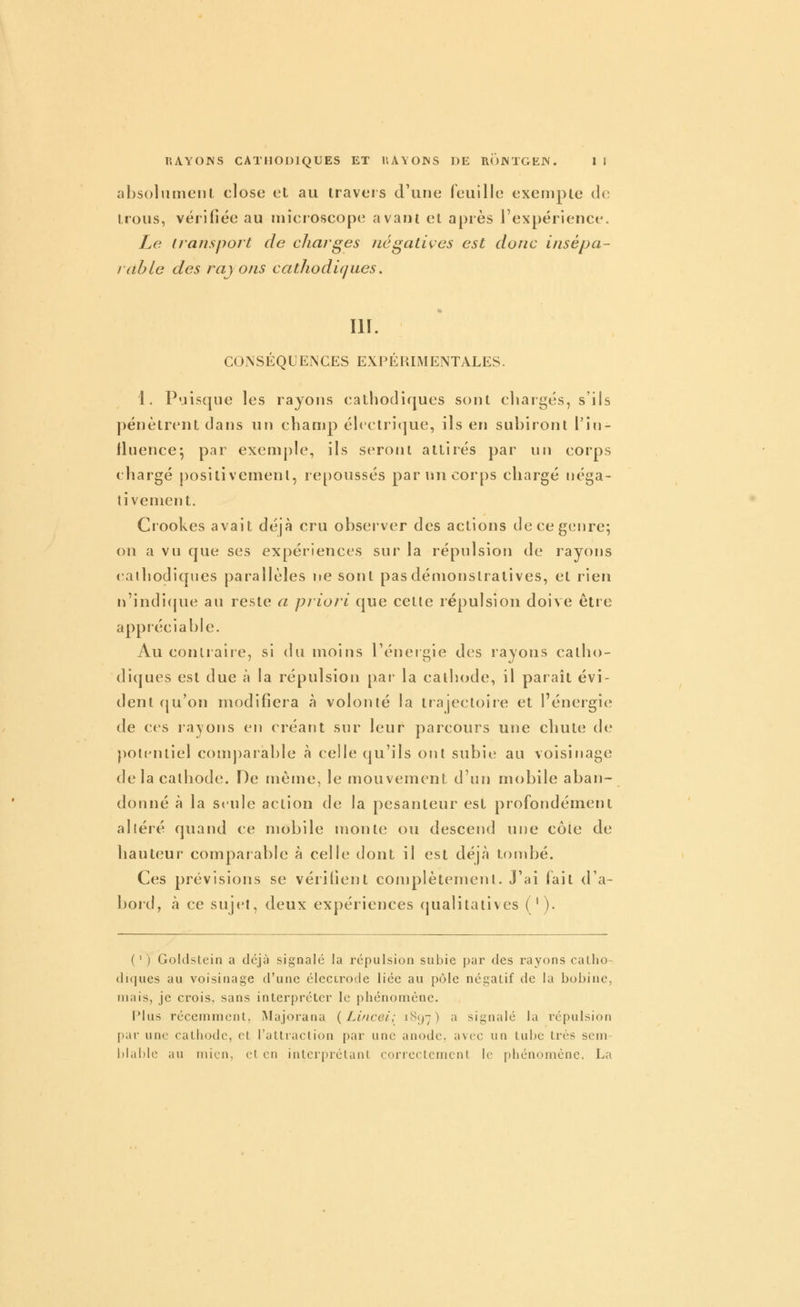 absolumenl close et au travers d'une feuille exemple de trous, vérifiée au microscope avant et après l'expérience. Le iransport de charges négatives est donc insépa- rable des rayons cathodiques. m. CONSÉQUENCES EXPÉRIMENTALES. 1. Puisque les rayons cathodiques sont chargés, s'ils pénètrent dans un champ électritjue, ils en subiront l'in- fluence^ par exemple, ils seront attirés par un corps chargé positivemenl, repoussés par un corps chargé néga- tivement. Ciookes avait déjà cru observer des actions de ce genre; on a vu que ses expériences sur la répulsion de rayons «alhodiques parallèles ne sont pas démonstratives, et rien n'indicjue au reste a priori que celte répulsion doive êtie appréciable. Au conliaiie, si du moins l'énergie des rayons catho- diques est due à la répulsion par la cathode, il paraît évi- dent cju'on modifiera à volonté la trajectoire et l'énergie de ces rayons en créatit sur leur parcours une chute de potentiel comparable à celle qu'ils ont subie au voisinage de la cathode. De même, le mouvement d'un mobile aban- donné à la seule action de la pesanteur est profondément altéré quand ce mobile monte ou descend une cote de hauteur comparable à celle dont il est déjà tondjé. Ces prévisions se vérifient complètement. J'ai fait d'a- bord, à ce sujet, deux expériences qualitatives ('). (') Goldslein a déjà signalé la répulsion subie par des rayons catho- diques au voisinage d'une élecirode liée au pôle négatif de la bobine, mais, je crois, sans interpréter le phénomène. Plus récemment, Majorana {Lincei; 1897) '^ signalé la i^épulsion par une cathode, et l'attraction par une anode, avec un tube très sem blable au mien, et en interprétant correctement le phénomène. La