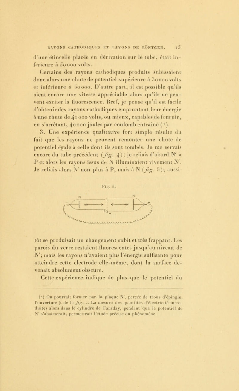 (Vniie élinoelle placé(3 on dérivation sur le tube, était in- férieure à ooooo volts. Certains des rayons cathodiques produits subissaient donc alors une chute de potentiel supérieure à 3oooo volts et inférieure à 5oooo. D'autre part, il est possible qu'ils aient encore une vitesse appréciable alors qu'ils ne peu- vent exciter la fluorescence. Bref, je pense qu'il est facile d'obtenir des rayons cathodiques empruntant leur énergie à une chute de 4oooo volts, ou mieux, capables de fournir, en s'arrêtant, 4^00^^ jo^'cs par coulomb entraîné ('). 3. Une expérience qualitative fort simple résulte du fait que les rayons ne peuvent remonter une chute de potentiel égale à celle dont ils sont tombés. Je me servais encore du tube précédent (/fg- 4) î j*^ reliais d'abord N' à P et alors les rayons issus de N illuminaient vivement ]^^ Je leliais alors JN' non plus à P, mais à N {/Ig. 5), aussi- Fig. 5. tôt se produisait un changement subit et très frappant. Les parois du verre restaient fluorescentes jusqu'au niveau de ]N'; mais les rayons n'avaient plus l'énergie suffisante pour atteindre cette électrode elle-même, dont la surface de- venait absolument obscure. Cette expérience indique de plus que le potentiel du (') On pourrait former par la plaque N', pereée de trous d'épingle, l'ouverture p de la /Ig. 2. La mesure des quantités d'électricité intro- duites alors dans le cylindre de P'araday, pendant que le potentiel de N' s'abaisserait, permettrait l'étude précise du phénomène.