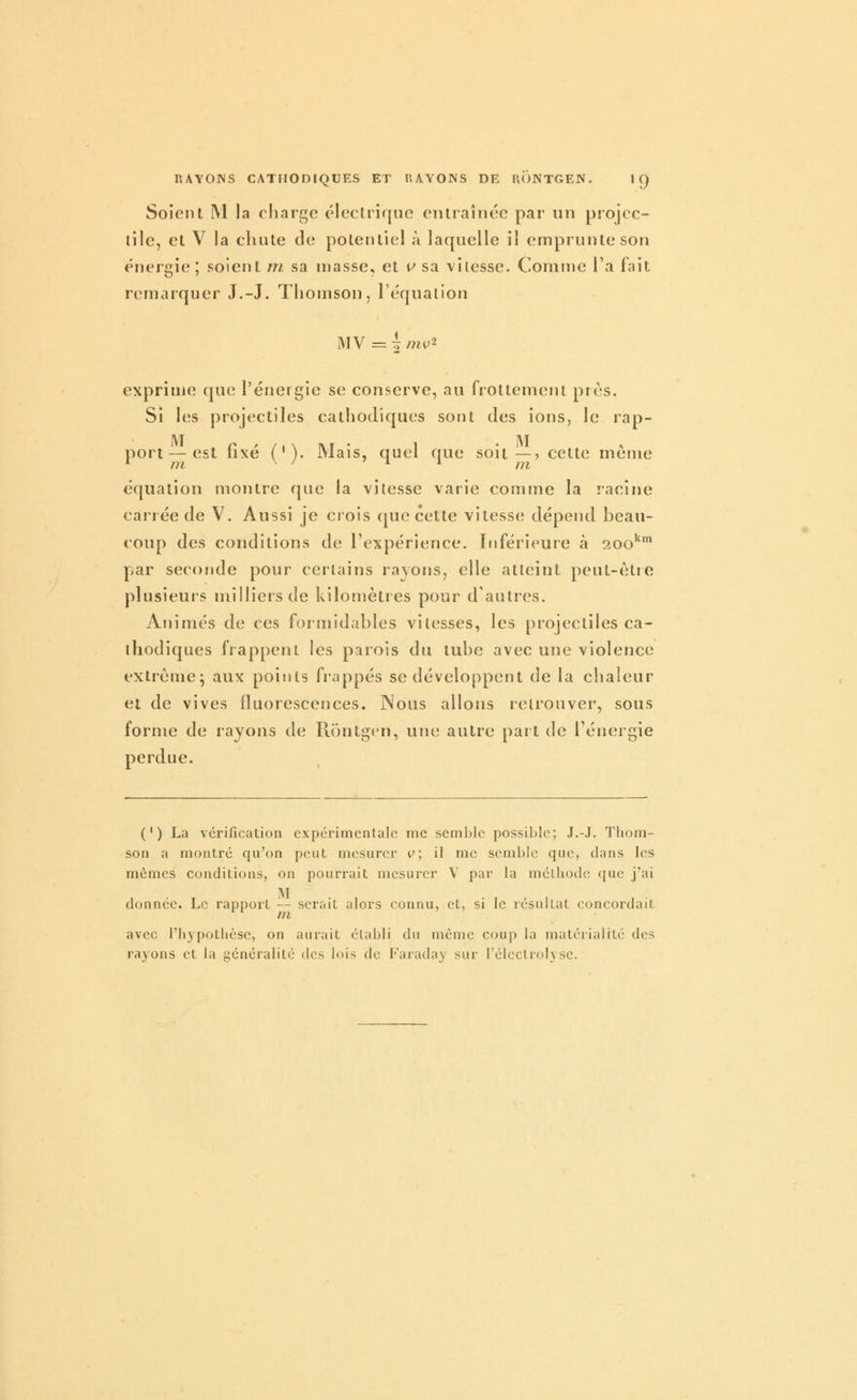 Soient M la charge éleclrique entraînée par nn projec- tile, et V la chute de potentiel à laquelle il emprunte son énergie; soient ni sa masse, et p* sa vitesse. Comme l'a fait remarquer J.-J. Thomson, l'éqnalion MV = ~ mv^ exprime que l'énergie se conserve, au frottement près. Si les projectiles cathodiques sont des ions, le rap- M n ' / t \ T\.i • 1 . ]VI s, port—est lixe ( ' ). Mais, quel nue sou—? cette même ^ m ^ ^ '11 jj^ équation montre que la vitesse varie comme la racine cariée de V. Aussi je crois que cette vitesse dépend beau- coup des conditions de l'expérience. Inférieure à 200* par seconde pour certains rayons, elle atteint peut-être plusieurs milliers de kilomètres pour d'autres. Animés de ces formidables vitesses, les projectiles ca- ihodiques frappent les parois du tube avec une violence extrême; aux points frappés se développent de la chaleur et de vives fluorescences. Nous allons retrouver, sous forme de rayons de Rontgen, une autre part de Ténergie perdue. ( ' ) La vérification expérimentale me semble possible; J.-J. Thom- son a montre qu'on peut mesurer v, il me semble que, clans les mêmes conditions, on pourrait mesurer V par la mélliodc que j'ai M . , • , ^ , donnée. Le rapport — serait alors connu, et, si le résultat concordait ni avec l'hjpotlièse, on aurait établi du même coup la matérialité des rayons et la généralité des lois de Faraday sur rélcclrolysc.