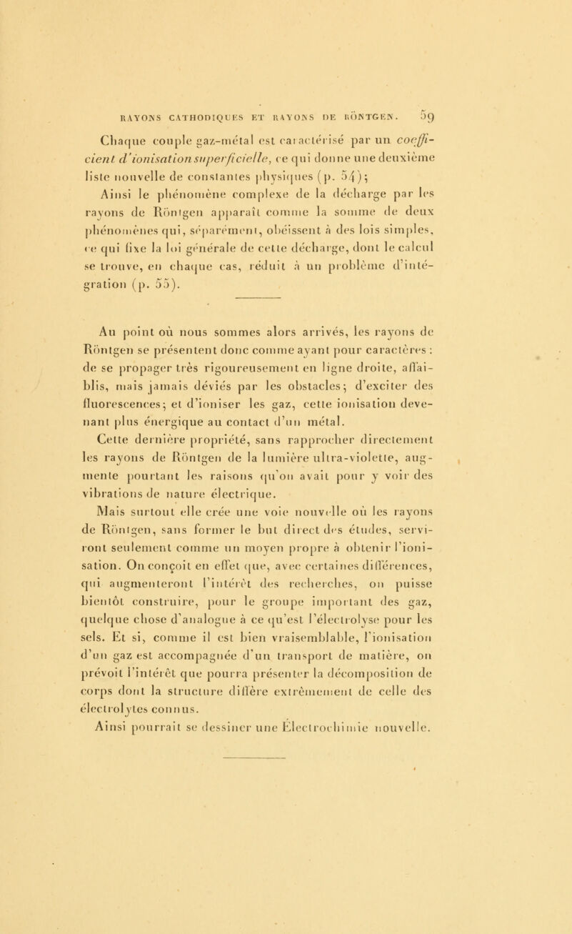 RAYOJN'S CATHOnSQUKS ET lUYOJVS r)E ll(')JNTGKJN. JC) Chaque couple gaz-métal est eai aclérisé par un coeffi- cient, d'ionisation superficielle, ce qui donne une deuxième liste nouvelle de conslantes p]iysi(jues (p. 54)i Ainsi le phénomène complexe de la décharge par les rayous de Runigeu apparaît comme la somme de deux phénomènes qui, sc'^parémeni, ohéissent à des lois simples, ( e qui fixe la loi générale de celte décharge, dont le calcul se trouve, en cha(|ue cas, réduit à un problème d'inté- gration (p. 55). Au point où nous sommes alors arrivés, les rayons de Rontgen se présentent doTic comme ayant pour caractères : de se propager très rigoureusement en ligne droite, afîai- blis, njais jamais déviés par les obstacles^ d'exciter des fluorescences^ et d'ioniser les gaz, cette ionisation deve- nant plus énergique au contact d'un métal. Cette dernière propriété, sans rapprocher directement les rayons de Rontgen de la lumière ultra-violetie, aug- mente pourtant les raisons cpfon avait pour j voii' des vibrations de nature électrique. Mais surtout elle crée une voie nouvelle où les rayons de Ronigen, sans former le but diiectd^s études, servi- ront seulement comme un moyen propre à oblenii Tioni- sation. On conçoit en effet (jue, avec certaines dilïéiences, qui augmenteront l'intérêt des recheiches, on puisse bientôt construire, pour le groupe important des gaz, quelque chose d'analogue à ce (ju'est l'électrolyse pour les sels. Et si, comme il est bien vraisemblable, l'ionisation d'un gaz est accompagnée d'un transport de matière, on prévoit l'intérêt que pourra présenter la décomposition de corps dont la structure diilère exlrèmemeiil de celle des électrolytcs connus. Ainsi pourrait se dessiner une Eleclrochiinie nouvelle.
