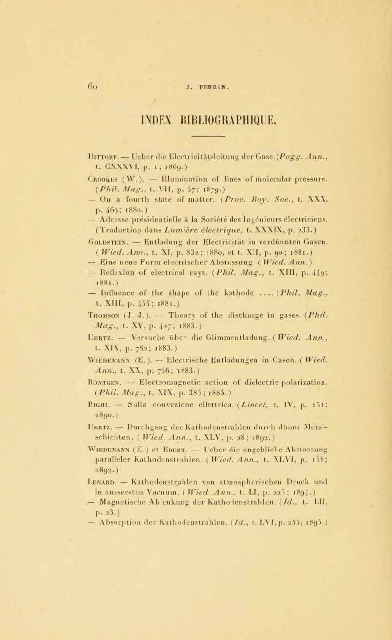 INDEX HIBLIOGIUPHIQUE. HiTTORF. — Ueber die Electricitâtsleitung der Gase. {Pogg. Ann., t. GXXXVI, p. t; 1869.) Grookes (W.). — Illumination of lines of molecular pressure. (PIuL 3Iag., t. VII, p. 57; 1879.) — On a fourtlî state of matter. (Proc. Boy. Soc, t. XXX, p. 469; 1880.) — Adresse présidentielle à la Société des Ingénieurs électriciens. (Traduction dans Lumière électrique, t. XXXIX, p. 233.) GoLDSTEiN. — Entladung der Electricitât in verdïmnten Gasen. (Wied. An/i., t. XI, p. 83-2 ; 1880, et t. XII, p. 90; 1881.) — Eine neue Form electrischer Abstossung. ( Wied. Ann.) — Reflexion of electrical rays. {Phil. Mag., t. XIII, p. 449» 1881.) — Influence of the shape of the kathode .... (Phil. Mag., t. XIII, p. 455; 1881.) Thomson (J.-J.). — Theory of the discharge in gases. (Phil. Mag., t. XV, p. 4'27; i883.) Hertz. — Versuche iiber die Glimmentladung. ( Wied. Ann., t. XIX, p. 782; i883.) WiEDEMANN (E.). — Elcctrische Entladungen in Gasen. (Wied. Ann., t. XX, p. 756; i883.) RoMGEN. — Electromagnetic action of dielectric polarization. (Phil. Mag., t. XIX, p. 385 ; i885.) RiGHi. — SuUa convezione ellettrica. {Lincei, t. IV, p. i5i; 1890.) Hertz. — Durchgang der Kathodenstraliien durch dïinne Metal- schichten. ( Wied. Ann., t. XLV, p. 28; 1892.) Wiedemann (E.) et Ebert. — Ueber die angebliche Abstossung paralleler Kathodenstraliien. {Wied. Ann., t. XLVI, p. i58; 1892.) Lenard. — Kathodenstraliien von atmospherischen Druck und in aûssersteu Vacuum. ( Wied. Ann., t. LI, p. 225; 1894.) — Magnetische Ablenkung der Kathodenstrahlen. {Id., t. LU, p. 23.) — Absorption der Kathodenstrahlen. ijd., t. LVI,[).253; 1895.)