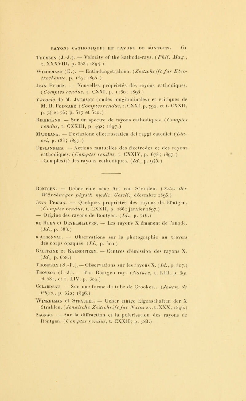 Thomson (J.-J.)- — Velocity of the kathode-rays. {Phil. Ma g., t. XXXVIJf, p. 358; 1894.) WiEDEMANN (E.). — Entlaclungstialilen. {Zeitschrift fiir Elec- trocheniie, p. iSg; 1895.) Jean Perrin. — Nouvelles propriétés des rayons cathodiques. {Comptes rendus, t. GXXI, p. ii3o; 1895.) Théorie de M. Jaumann (ondes longitudinales) et critiques de M. H. PoiNCARÉ. ( Comptes rendus, t. CXXI, p. 792, et t. CXXII, p. 74 et 76; p. 517 et 520.) BiRKELAND. — Sur un spectre de rayons cathodiques. ( Comptes rendus, t. GXXIII, p. 492; 1897.) Majorana. — Deviazione ellettrostatica dei raggi catodici. {Lin- cei, p. i83; 1897. ) Deslandres. — Actions mutuelles des électrodes et des rayons cathodiques. {Comptes rendus, t. CXXIY, p. 678; 1897.) — Complexité des rayons cathodiques. {Id., p. 945.) RoNTGEN. — Ueber eine neue Art von Strahlen. {Sitz. der Wûrzburger physik. medic. Gesell., décembre 1895.) Jean Perrin. — Quelques propriétés des rayons de Rontgen. {Comptes rendus, t. CXXII, p. 186; janvier 1897.) — Origine des rayons de Rontgen. {Id., p. 716.) DE Heen et Develshauven. — Les rayons X émanent de l'anode. {Id., p. 383.) d'Arsonval. — Observations sur la photographie au travers des corps opaques. {Id., p. 5oo.) Galitzine et Karnojitzky. — Centres d'émission des rayons X. {Id., p. 608.) Thompson (S.-P.).— Observations sur les rayons X. {Id., p. 807.) Thomson (J.-J.). — The Rontgen rays {Nature, t. LUI, p. 391 et 58i, et t. LIV, p. 3o2.) Colardeau. — Sur une forme de tube de Crookes... {Journ. de Phys., p. 342; 1896.) WiNKELMAN et Straubel. — Ucber einige Eigenschaften der X Strahlen. {Jenaisclie Zeitschrift fur Natilrw., t. XXX; 1896.) Sagnac. — Sur la diffraction et la polarisation des rayons de Rontgen. {Comptes rendus, t. CXXII; p. 783.)
