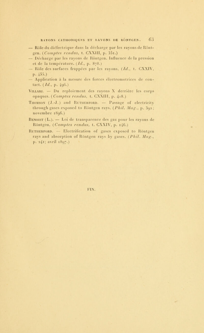 — Rôle du diélectrique dans la décharge par les rayons de Runl- gen. (Comptes rendus, t. GXXIfl, p. 35i.) — Décharge par les rayons de Kontgen. Influence delà pression et de la tem[)érature. {Ici., p. 878.) — Rôle des surfaces frappées par les rayons. {Id., t. GXXIV, p. 455.) — Application à la mesure des forces électromotriccs de con- tact. ( Id., p. 49^>-) ViLLAïu. — Du reploiement des rayons X derrière les corps opaques. {Comptes rendus, t. CXXIJJ, p. 4'8.) Thomson (J.-J.) and Rltiierford. — Passage of electricity through gases e\|)0sed to Rontgen rays. {Phil. Mag., p. 3(j2 ; novembre 1896.) Benoist (L.). — Loi de transparence des gaz pour les rayons de Rontgen. {Comptes rendus, t. GXXIV, p. 146.) Rutherford. — Electrification of gases exposed to Rontgen rays and absorption of Rontgen rays by gases. {Pliil. Mag., p. '241; avril i8()7.) FIN.