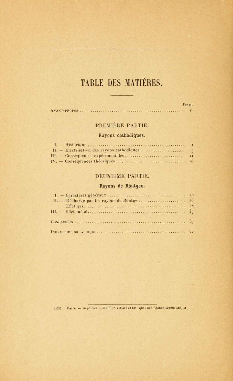 TABLE DES MATIERES. Pages. Avant-propos v PREMIÈRE PARTIE. Rayons cathodiques. I. — Historique i II. — Électrisation des rayons cathodiques 7 III. — Conséquences expérimentales 11 IV. — Conséquences théoriques 16 DEUXIÈME PARTIE. Rayons de Rôntgen. I. — Caractères généraux 20 II. — Décharge par les rayons de Rôntgen 26 Effet gaz 28 III. — Effet métal 4? Conclusion ^7 Index bibliographique 60