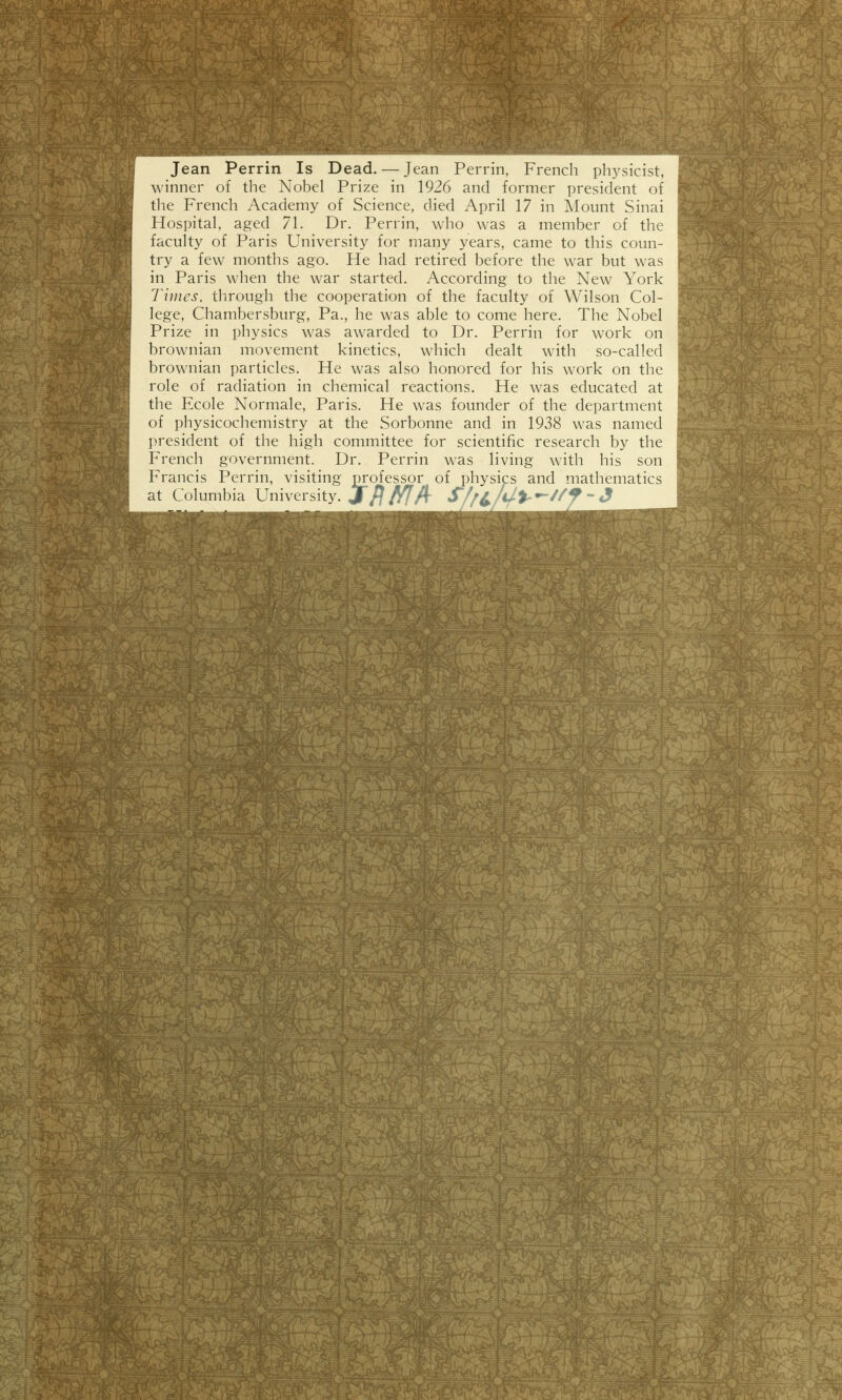 Jean Perrin Is Dead. — Jean Perrin, French physicist, winner of the Nobel Prize in 1926 and former président of the French Academy of Science, died April 17 in Mount Sinai Hospital, aged 71. Dr. Perrin, who was a member of the faculty of Paris University for many years, came to this coun- try a few months ago. He had retired before the war but was in Paris when the war started. According to the New York Times, through the coopération of the faculty of Wilson Col- lège, Chambersburg, Pa., he was able to corne hère. The Nobel Prize in physics was awarded to Dr. Perrin for work on brownian movement kinetics, which dealt with so-called brownian particles. He was also honored for his work on the rôle of radiation in chemical reactions. He was educated at the Ecole Normale, Paris. He was founder of the department of physicochemistry at the Sorbonne and in 1938 was named président of the high committee for scientific research by the French government. Dr. Perrin was living with his son Francis Perrin, visiting m;ofessor of physics and mathematics at Columbia University. jfl f/f/i- S/f^/U%^U9'3