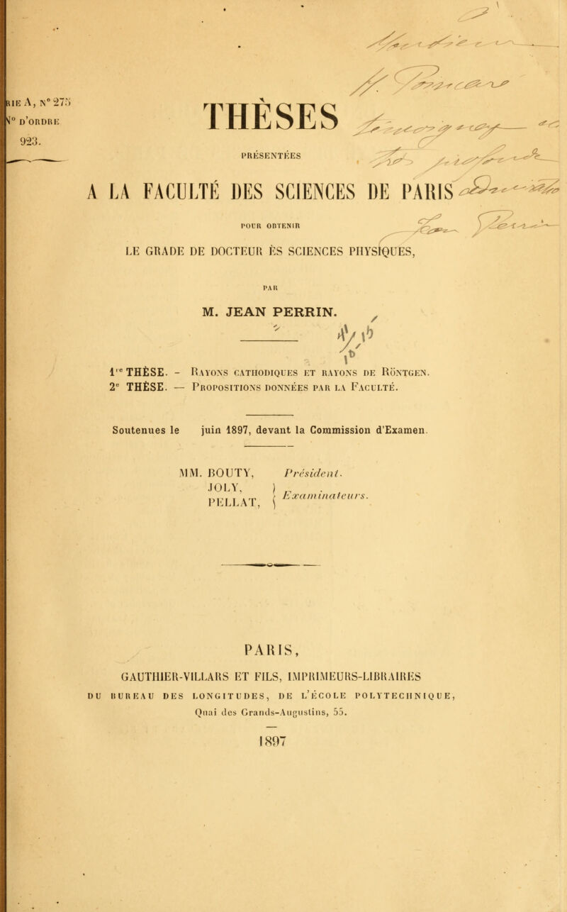 ^ lui-: A, N^STf) ^^ d'ordre 923. THESES 26.,^^ PRÉSENTÉES .-^ X A LA FACULTÉ DES SCIENCES DE PARIS^^^^^--^^ <^^ POUR OBTENIR LE GRADE DE DOCTEUR ES SCIENCES PHYSIQUES, PAU M. JEAN PERRIN. ^\^>) 1'^ THÈSE. - Rayons cathodiques et rayons de Rontgen. 2* THÈSE. — Propositions données par la Faculté. Soutenues le juin 1897, devant la Commission d'Examen. I\1M. BOUTY, Président. JOLY. ) „ LxaDiiiiateiirs. PKLLAT, \ »€i t^m PARJS, GAUTHIEU-VILLAHS ET FILS, IMPIUMEUUS-LIBUAIHES du bureau des longitudes, de l'école polytechnique. Quai des Grands-Auguslins, 55. J897