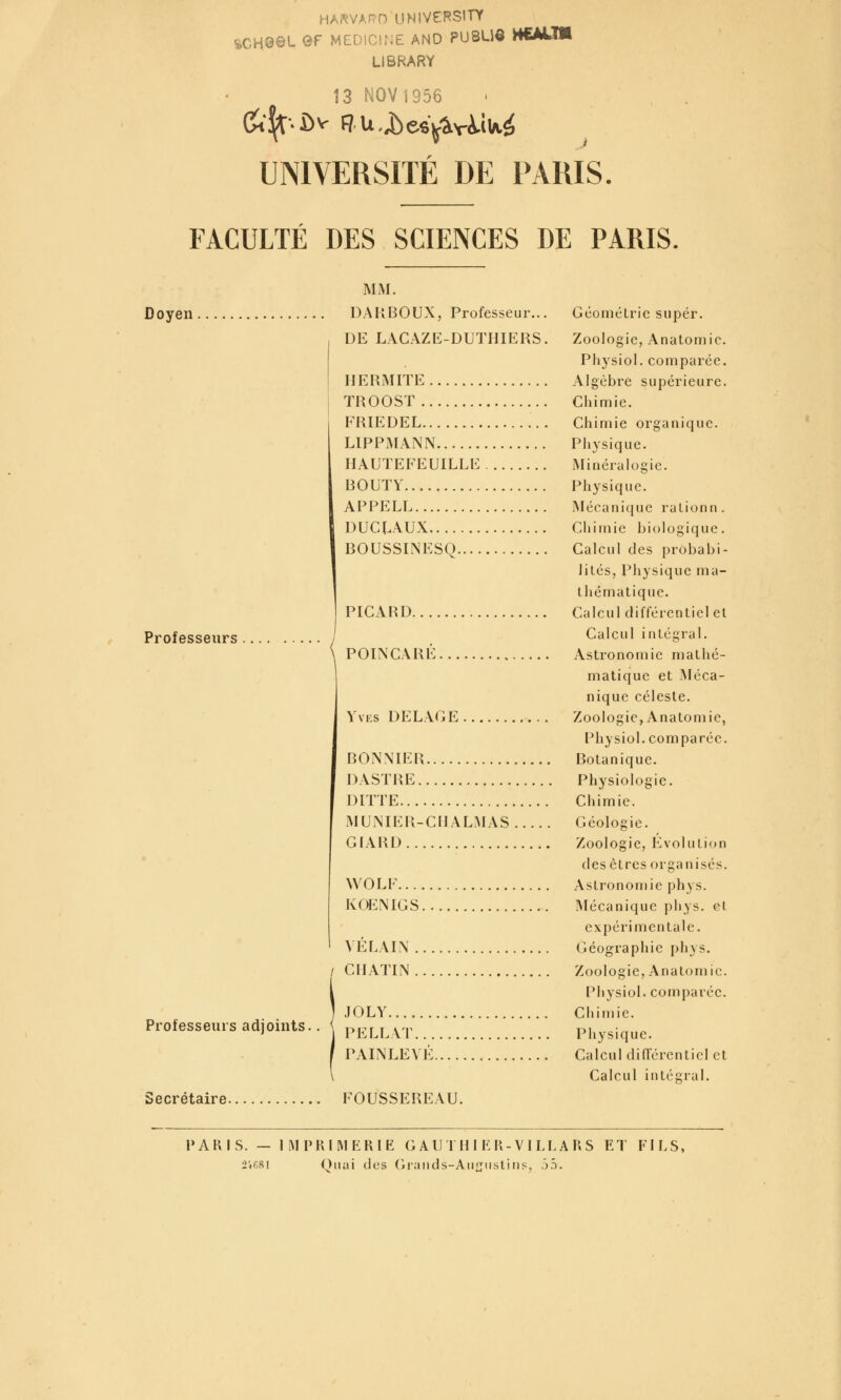 HARVAf^D UNIVERSITY %CHQ©1- ®f MEDICINE AND PU8UÔ HCALTM LIBRARY Î3 NOV1956 UNIVERSITÉ DE PARIS. FACULTÉ DES SCIENCES DE PARIS. Doyen Professeurs Professeurs adjoints. MM. DAKBOUX, Professeur... DE LACAZE-DUTHIEKS H ERMITE TROOST FRIEDEL LIPPMANN HAUTEFEUILLE BOUTY APPELE DUCLAUX BOUSSINESQ.... PICARD.... POINCARÉ YvKS DELAGE BONNIER DASTRE DITTE MUNIER-CIIALMAS GIARD WOLF..., KOENIGS, VÉLAIN . / CIIATIN. JOLY PELLV'l'.. PAINLEVF GéoméLric super. Zoologie, Anatornic. Physiol. comparée. Algèbre supérieure. Chimie. Chimie organique. Physique. Minéralogie. Physique. Mécanicjue raLionn . Chimie biologique. Calcul des probabi- lités, Physique ma- thématique. Calcul différentiel et Calcul intégral. Astronomie mathé- matique et Méca- nique céleste. Zoologie, Anatornic, Physiol. comparée. Botanique. Physiologie. Chimie. Géologie. Zoologie, l'évolution des êtres organisés. Astronomie phys. IMécanique pliys. et expérimentale. Géographie phys. Zoologie, Anatomie. Physiol. comparée. Chimie. Physique. Calcul din'ércntiel et Calcul in tel;rai. Secrétaire FOUSSEREAU. PARIS. — IMPRIMERIE G AUTH I ER-V I LLARS ET FILS, 2ir8l Onai des (iraiids-Aii^usliiis, Ô5.