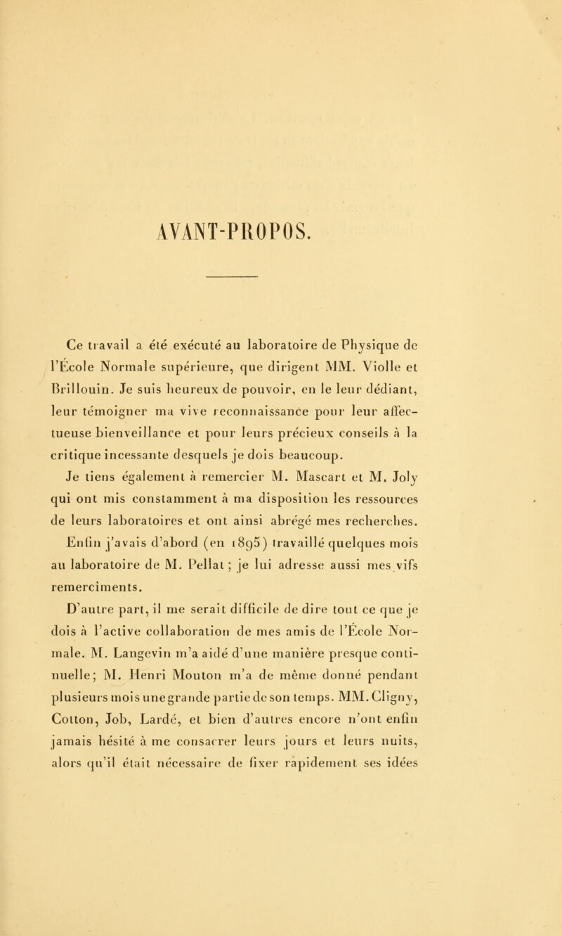 AVANT-PROPOS. Ce travail a été exécuté au laboratoire de Physique de l'Ecole Normale supérieure, que dirigent iMM. Violle et Brillouin. Je suis heureux de pouvoir, en le leur dédiant, leur témoigner ma vive reconnaissance poui' leur alï'ec- tueuse bienveillance et pour leurs précieux conseils à la critique incessante desquels je dois beaucoup. Je tiens également à remercier M. Mascart et M. Joly qui ont mis constamment à ma disposition les ressources de leurs laboratoires et ont ainsi abrégé mes recherches. Enfin j'avais d'abord (en ïSgS) travaillé quelques mois au laboratoire de M. Pellat ; je lui adresse aussi mes vifs remercîments. D'autre part, il me serait difficile de dire tout ce que je dois à l'active collaboration de mes amis de l'Ecole Noi- male. M. Langevin m'a aidé d'une manière presque conti- nuelle; M. Henri Mouton m'a de même donné pendant plusieurs mois une grande partie de son temps. MM.Cligny, Colton, Job, Laidé, et bien d'autres encore n'ont enfin jamais hésité à me consacrer leurs jours et leurs nuits, alors qu'il était nécessaire de fixer rapidement ses idées