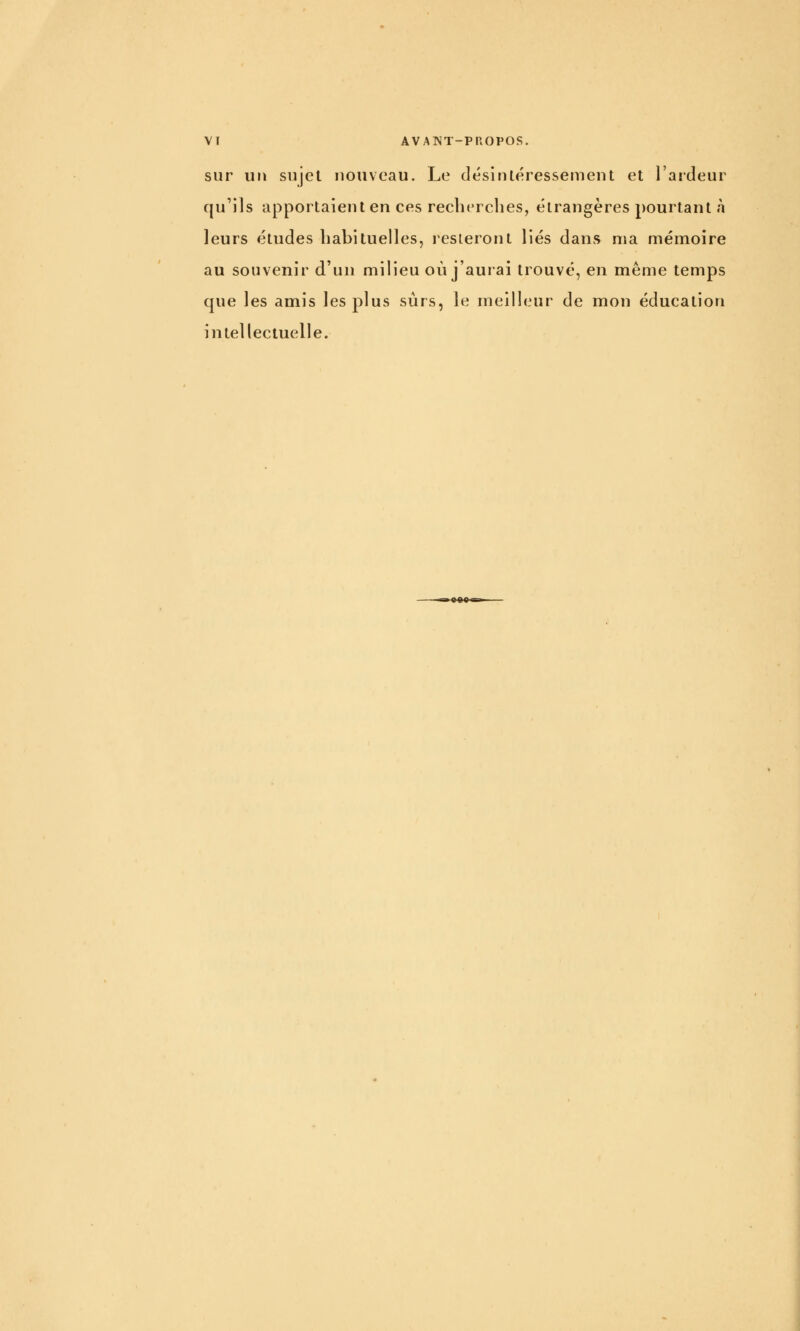 sur un sujet nouveau. Le désintéressement et l'ardeur qu'ils apportaient en ces recherches, étrangères pourtant à leurs études habituelles, resteront liés dans ma mémoire au souvenir d'un milieu où j'aurai trouvé, en même temps que les amis les plus sûrs, le meilleur de mon éducation intellectuelle.