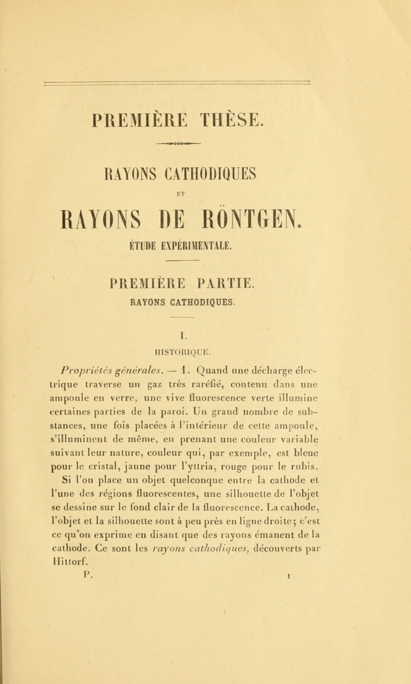 PREMIÈRE THÈSE. RAYONS CATHODIQUES ET RAYONS DE RONTGEN. ÉTUDE EXPÉRIMENTALE. PREMIERE PARTIE. RAYONS CATHODIQUES. 1. HISTORIQUE. Propriétés générales. — 1. Quand une décharge élec- trique traverse un gaz très raréfié, contenu dans une ampoule en verre, une vive fluorescence verte illumine certaines parties de la paroi. Un grand nombre de sub- stances, une fois placées à l'intérieur de celte ampoule, s'illuminent de même, en prenant une couleur variable suivant leur nature, couleur qui, par exemple, est bleue pour le cristal, jaune pour l'yltria, rouge pour le rubis. Si l'on place un objet quelconque entre la cathode et l'une des régions fluorescentes, une silhouette de l'objet se dessine sur le fond clair de la fluorescence. La cathode, l'objet et la silhouette sont à peu près en ligne droi te 5 c'est ce qu'on exprime en disant que des rayons émanent de la cathode. Ce sont les rajojis catliodiques, découverts par Hittorf.