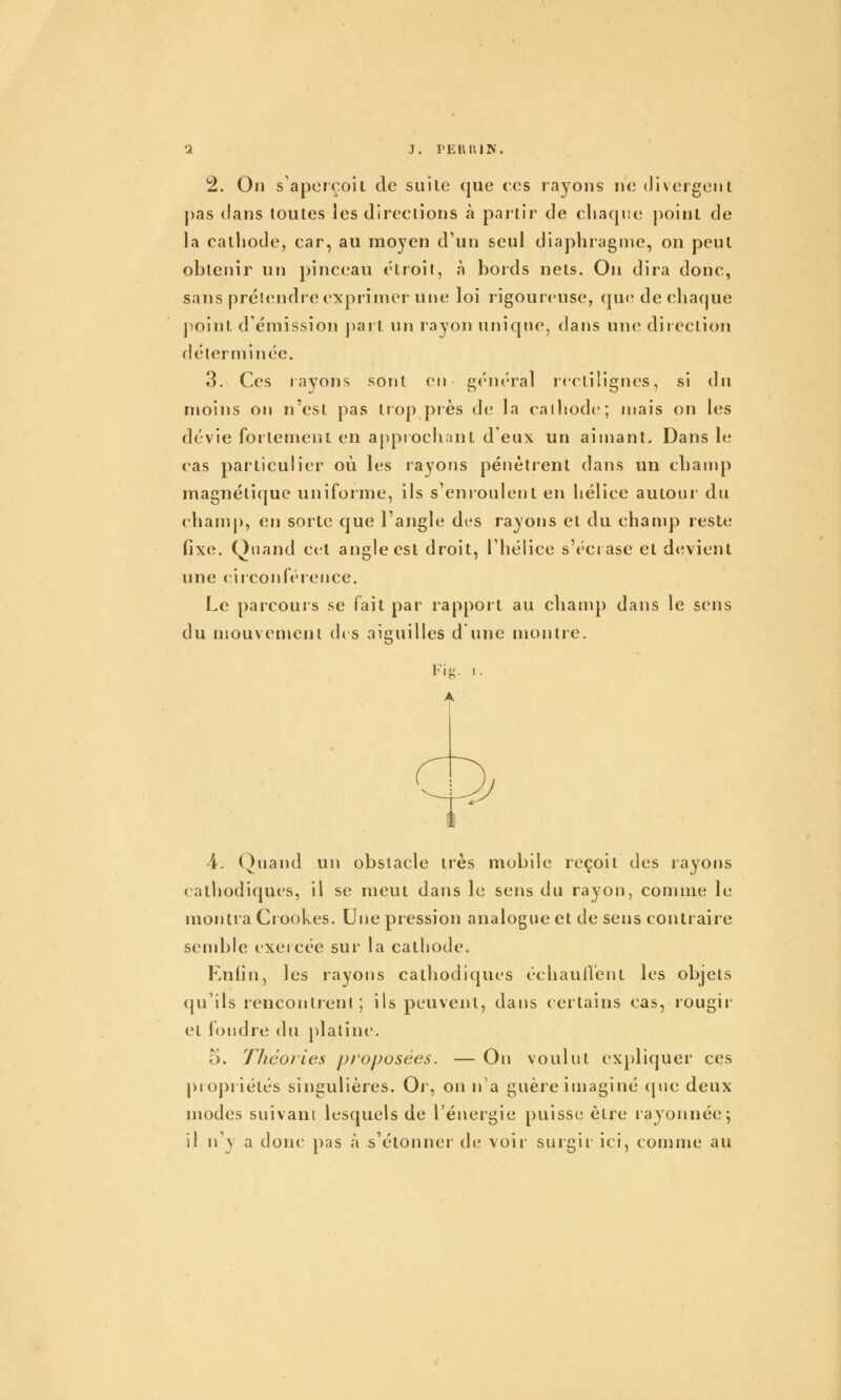 a j. PEiuiiJV. 2. On s'aperçoit de suite que ces rayons ne divergent pas dans toutes les directions à partir de chaque point de la cathode, car, au moj^en d'un seul diaphragme, on peut obtenir un pinceau étroit, à bords nets. On dira donc, sans prétendre exprimer une loi rigoureuse, que de chaque point d'émission part un rayon unique, dans une diiection déterminée. 3. Ces layons sont en général rcctilignes, si du moins on n'est pas tiop près de la cathode; mais on les dévie fortement en approchant d'eux un aimant. Dans le cas particulier où les rayons pénètrent dans un champ magnétique uniforme, ils s'enroulent en hélice autour du champ, en sorte que l'angle di's rayons et du chanq) reste fixe. Quand cet angle est droit, l'hélice s'écrase et devient une ciiconférence. Le parcours se i^^ait par rapport au champ dans le sens du mouvement des aiguilles d'une montre. 4. Quand un obstacle très mobile reçoit des rayons cathodiques, il se meut dans le sens du rayon, comme le montra Ciookes. Une pression analogue et de sens contraire sendjle exercée sur la cathode. Enfin, les rayons cathodiques échaullent les objets qu'ils rencontrent; ils peuvent, dans certains cas, rougir et fondre du platine. 5. Théories proposées. — On voulut expliquer ces ])iopiiétés singulières. Oj', on n'a guère imaginé (jue deux modes suivant lesquels de l'énergie puisse être rajonnée; il n'y a donc pas à s'étonner de voir surgir ici, comme au