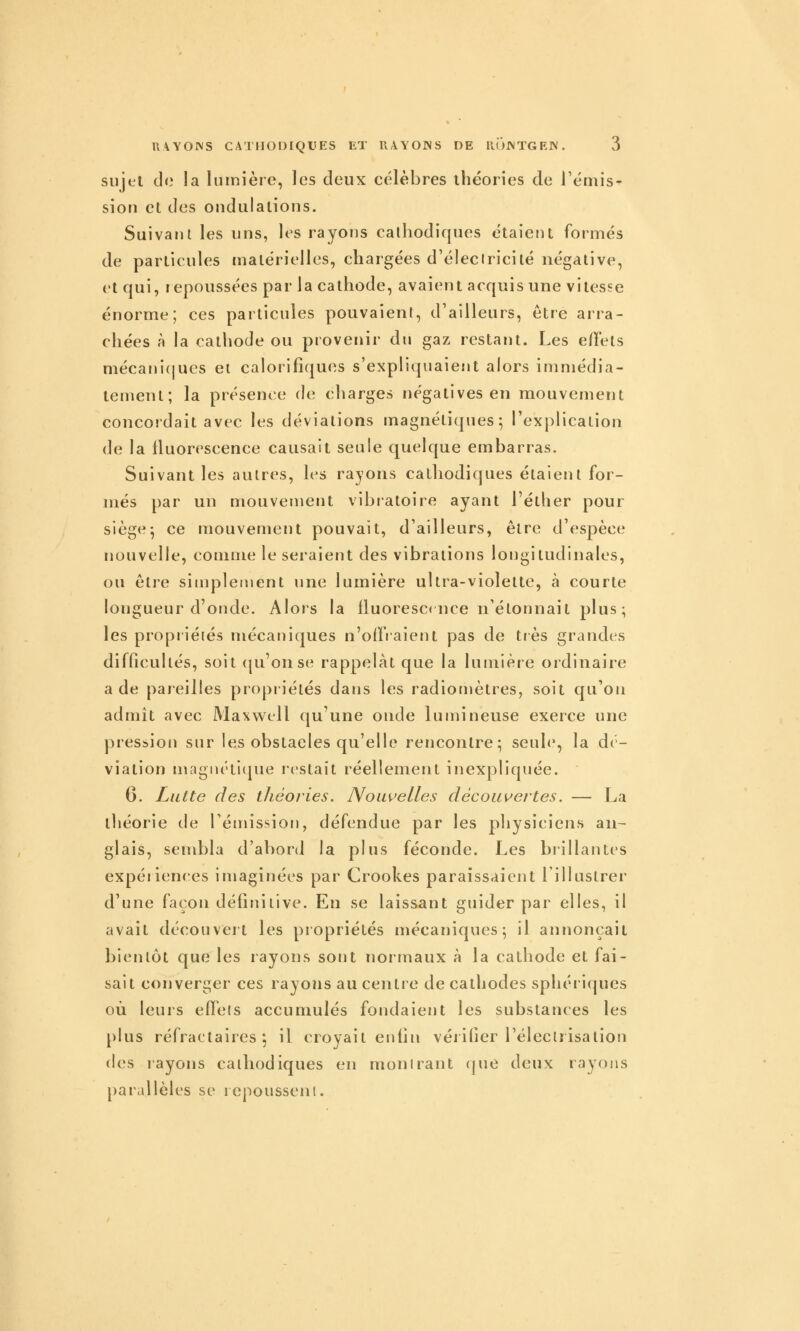 sujet do la lumière, les deux célèbres théories de rémis- sion et des ondulations. Suivara les uns, les rayons cathodiques étaient formés de particules matérielles, chargées d'éleclricilé négative, et qui, repoussées par la cathode, avaient acquis une vitesse énorme; ces particules pouvaient, d'ailleurs, être arra- chées à la cathode ou provenir du gaz restant. Les elTets mécani(|ues et calorifiques s'expliquaient alors immédia- tement; la présence de charges négatives en mouvement concordait avec les déviations magnétiques; l'explication de la fluorescence causait seule quelque embarras. Suivant les autres, les rayons cathodiques étaient for- més par un mouvement vibratoire ayant l'éther pour siège; ce mouvement pouvait, d'ailleurs, être d'espèce nouvelle, comme le seraient des vibrations longitudinales, ou être simplement une lumière ultra-violette, à courte longueur d'onde. Alors la lluorescrnce n'étonnait plus; les propiiétés mécaniques n'oifiaient pas de tiès grandes difficultés, soit (ju'onse rappelât que la lumière ordinaire a de pareilles propriétés dans les radiomèlres, soit qu'on admit avec Maxwell qu'une onde lumineuse exerce une pression sur les obstacles qu'elle rencontre; seule, la dé- viation magnétitpie restait réellement inexpliquée. 6. Lutte des tJiéories. Nouvelles découv'ertes. — La théorie de rétnission, défendue par les physiciens an- glais, sembla d'abord la plus féconde. Les biillantes expériences imaginées par Crookes paraissaient lillustrer d'une façon définitive. En se laissant guider par elles, il avait découvei't les propriétés mécaniques; il annonçait bientôt que les rayons sont normaux à la cathode et fai- sait converger ces rayons au centre de cathodes sphériques où leurs eff^eis accumulés fondaient les substances les plus réfractaires ; il croyait enfin vérifier l'élecirisalion (les rayons calliodiques en montrant (|ue deux rayons parallèles se lepousseni.