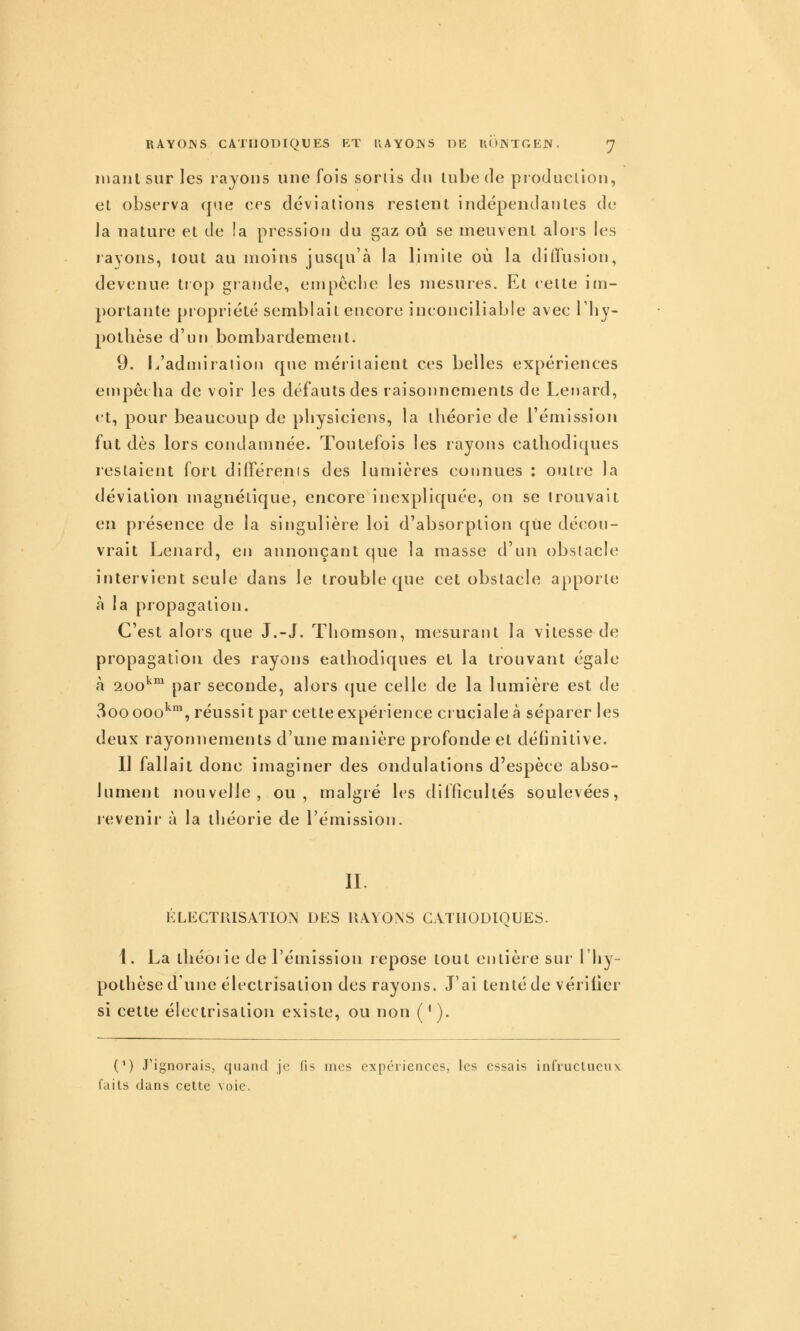 niant sur les rayons une fois sorlis du tube de production, et observa que ces déviations restent indépendantes de la nature et de îa pression du gaz ou se meuvent alors les rayons, tout au moins jusqu'à la limite où la diffusion, devenue trop giande, empèclie les mesures. Et celte im- portante piopriété semblait encore inconciliable avec l by- poibèse d'un bombardement. 9. L'admiraiion que méritaient ces belles expériences empôiba de voir les défauts des raisonnements de Lenard, et, pour beaucoup de pbysiciens, la tbéorie de l'émission fut dès lors condamnée. Toutefois les rayons calliodiques restaient fort difierenis des lumières connues : outre la déviation magnétique, encore inexpliquée, on se trouvait en présence de la singulière loi d'absorption que décou- vrait Lenard, en annonçant que la masse d'un obstacle intervient seule dans le trouble que cet obstacle apporte à la propagation. C'est alors que J.-J. Thomson, mesurant la vitesse de propagation des rayons eatbodiques et la trouvant égale à aoo'^™ par seconde, alors (jue celle de la lumière est de 300 000*^% réussit par cette expérience cruciale à séparer les deux rayonnements d'une manière profonde et définitive. Il fallait donc imaginer des ondulations d'espèce abso- lument nouvelle, ou, malgré les difficultés soulevées, revenir à la théorie de l'émission. IL I^LECTl^ISATIOiN DtiS RAYONS CATHODIQUES. 1. La tliéoiie de l'émission repose tout entière sur l'hy- pothèse d'une électrisation des rayons. J'ai tenté de vérifier si cette électrisation existe, ou non ( ' ). (') J'ignorais, quand je fis mes expériences, les essais infructueux faits clans celte voie.