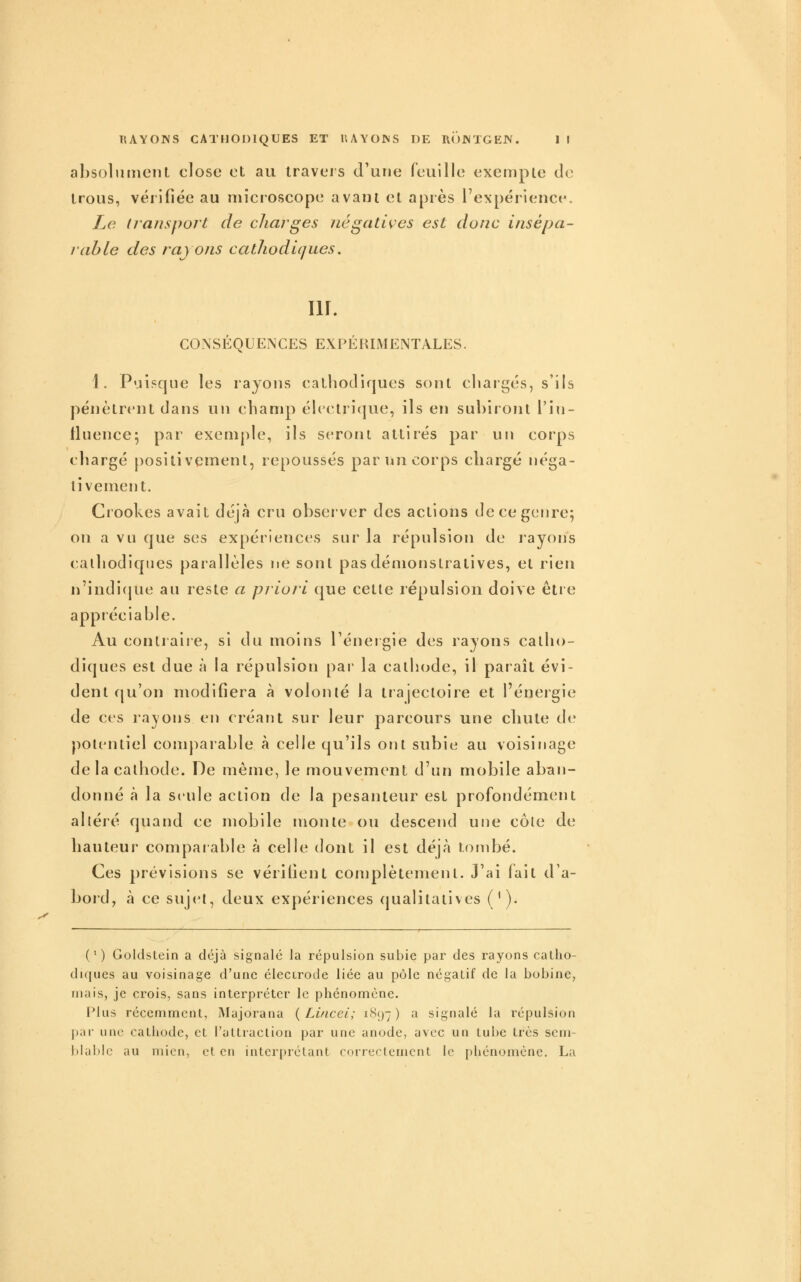 absoliinieiU close et au travers d'une feuille exempte de trous, vérifiée au niicioscope avant et après l'expérience. Le (lansport de charges négatives est donc insépa- rable des rayons cathodiques. lU. CONSÉQUENCES EXPÉRIMENTALES. 1. Puisque les rayons cathodiques sont cliaigés, s'ils pénètrent dans un champ éhctrique, ils en subiront l'in- fluence; par exemple, ils seront attirés par un corps chargé positivement, repoussés par un corps chargé néga- tivement. Crookes avait déjà cru observer des actions de ce genre; on a vu que ses expériences sur la répulsion de l'ayons calhodiqnes parallèles ne sont pas démonstratives, et rien n'indi{pie au reste a priori que cette répulsion doive être apptéciable. Au contraire, si du moins Ténergie des rayons catho- diques est due à la répulsion par la cathode, il paraît évi- dent cju'on nu)difiera à volonté la trajectoire et l'énergie de ces rayons en créant sur leur parcours une chute de potentiel comparable à celle qu'ils ont subie au voisinage delà cathode. De même, le mouvement d'un mobile aban- donné à la seule action de la pesanteur est profondément altéré quand ce mobile monte ou descend une côte de hauteur comparable à celle dont il est déjà tombé. Ces prévisions se vérifient complètement. J'ai fait d'a- bord, à ce suj(M, deux expériences qualitatives ('). ( ' ) Goldstein a déjà signalé la répulsion subie par des rayons calho- diques au voisinage d'une électrode liée au pôle négatif de la bobine, mais, je crois, sans interpréter le phénomène. Plus récemment, Majorana {Lificei; i<^<J7) a signalé la répulsion par une cathode, et l'attraction par une anode, avec un tube très scm- l)Iable au mien, et en intcr[)rélant correctement le phénomène. La