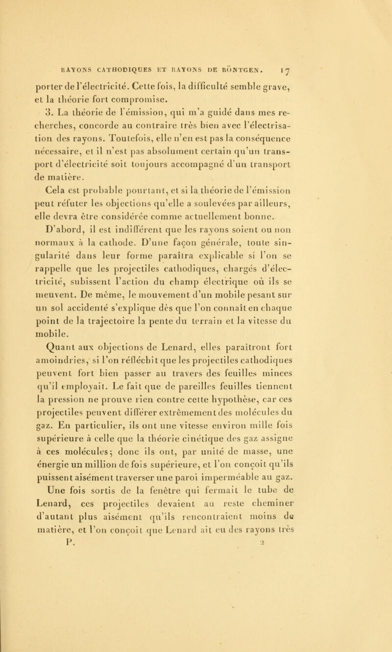 porter de l'électricité. Cette fois, la difficulté semble grave, et la théorie fort compromise. 3. La théorie de 1 émission, qui m'a guidé dans mes re- cherches, concorde au contraire très bien avec l'électrisa- lion des rayons. Toutefois, elle n'en est pas la conséquence nécessaire, et il n'est pas absolument certain qu'un trans- port d'électricité soit toujours accompagné d'un transport de matière. Cela est probable pourtant, et si la théorie de l'émission peut réfuter les objections qu'elle a soulevées par ailleurs, elle devra être considérée comme actuellement bonne. D'abord, il est indifférent que les rayons soient ou non normaux à la cathode. D'une façon générale, toute sin- gularité dans leur forme paraîtra explicable si l'on se rappelle que les projectiles cathodiques, chargés d'élec- tricité, subissent l'action du champ électrique où ils se meuvent. De môme, le mouvement d'un mobile pesant sur un sol accidenté s'explique dès que l'on connaît en chaque point de la trajectoire la pente du terrain et la vitesse du mobile. Quant aux objections de Lenard, elles paraîtront fort amoindries, si l'on réfléchit que les projectiles cathodiques peuvent fort bien passer au travers des feuilles minces qu'il employait. Le fait que de pareilles feuilles tiennent la pression ne prouve rien contre celte hypothèse, car ces projectiles peuvent différer extrêmement des molécules du gaz. Eu particulier, ils ont une vitesse environ mille fois supérieure à celle que la théorie cinétique des gaz assigne à ces molécules^ donc ils ont, par unité de masse, une énergie un million de fois supérieure, et l'on conçoit qu'ils puissent aisément traverser une paroi imperméable au gaz. Une fois sortis de la fenêtre qui fermait le tube de Lenard, ces projectiles devaient au reste cheminer d'autant plus aisément qu'ils rencontraient moins de matière, et l'on conçoit que Lenard ait eu des rayons très P. ' i