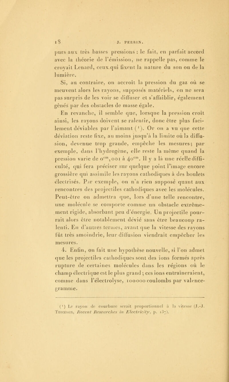 j)urs aux 1res basses pressions : le fait, en parfait accord avec la théorie de l'éinission, ne rappelle pas, conune le croyait Lenard, ceux qui fixent la nature du son ou de la lumière. Si, au contraire, on accroît la pression du gaz où se meuvent alors les rayons, supposés matériels, on ne sera pas surpris de les voir se diffuser et s'affaiblir, également gênés par des obstacles de masse égale. En revanclic, il semble que, lorsque la pression croît ainsi, les rayons doivent se ralentir, donc être plus faci- lement déviables par l'aimant (*). Or on a vu que cette déviation reste fixe, au moins jusqu'à la limite où la diffu- sion, devenue trop grande, empêche les mesures; par exemple, dans l'hydrogène, elle reste la même quand la pression varie de o*^%ooi à 4o^\ 11 y a là une réelle diffi- culté, qui fera préciser sur quelque }ioint l'image encore grossière qui assimile les rayons cathodiques à des boulets électrisés. Par exemple, on n'a rien supposé quant aux rencontres des projectiles catbodiques avec les molécules. Peut-être on admettia (jue, lors d'une telle rencontre, une molécule se conq)orle comme un obstacle extrême- ment rigide, absorbant peu d'énergie. Un projectile pour- rait alors être notablement dévié sans être beaucoup ra- lenti. En d'autres termes, avant (jue la vitesse des rayons lût très amoindrie, leur dilfusion viendrait empêcher les mesures. 4. Enfin, on fait une hypotbèse nouvelle, si l'on admet que les projectiles cathodiques sont des ions formés après rupture de certaines molécules dans les régions où le champ électricjue est le plus grand -, ces ions entraîneraient, comme dans l'électrolyse, looooo coulombs par valence- i'ranime. (') Le ra3on de courbure serait proportionnel à la \itcsse (J.-J. Thomson, Récent Researclies in Electricity^ p. 107),