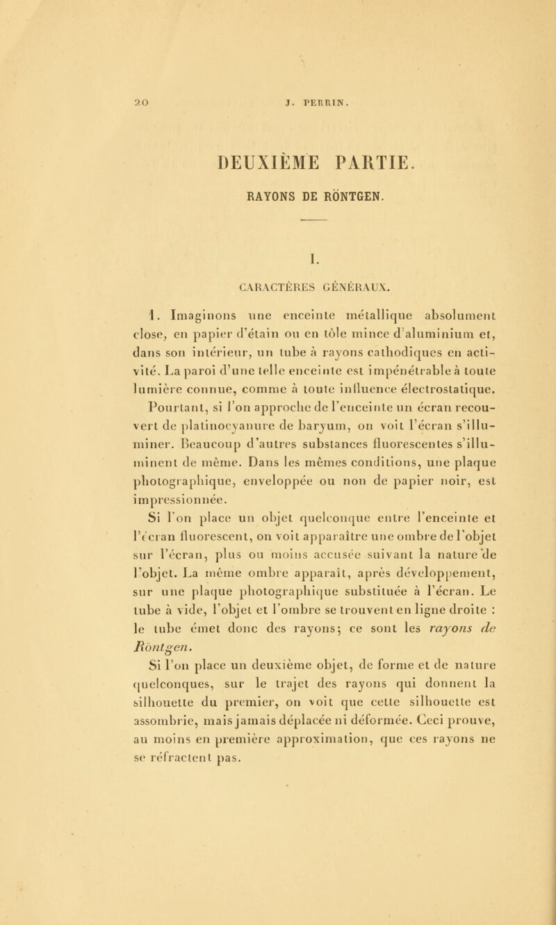 DEUXIEME PARTIE RAYONS DE RONTGEN. I. CARACTÈRES GÉNÉRAUX. 1. Imaginons une enceinte métallique absolument close^ en papier d'étain ou en tôle mince d aluminium et, dans son intérieur, un tube à rayons cathodiques en acti- vité. La paroi d'une telle enceinte est impénétrable à toute lumière connue, comme à toute influence électrostatique. Pourtant, si l'on approche de l'enceinte un écran recou- vert de platinocyanure de baryum, on voit l'écran s'illu- miner. Beaucoup d'autres substances fluorescentes s'illu- nnnent de même. Dans les mêmes conditions, une plaque photogi apliique, enveloppée ou non de papier noir, est impressionnée. Si 1 on place un objet quelconque entre l'enceinte et l'écian fluorescent, on voit apparaître une ombre de Tobjet sur l'écran, plus ou moins accusée suivant la nature de l'objet. La même ombre apparaît, après développement, sur une plaque photographique substituée à l'écran. Le tube à vide, l'objet et l'ombre se trouvent en ligne droite : le tube émet donc des rayons*, ce sont les rayons de Bontgeii, Si l'on place un deuxième objet, de forme et de nature quelconques, sur le trajet des rayons qui donnent la silhouette du premier, on voit que cette silhouette est assombrie, mais jamais déplacée ni déformée. Ceci prouve, au moins en première approximation, que ces rayons ne se réfractent pas.