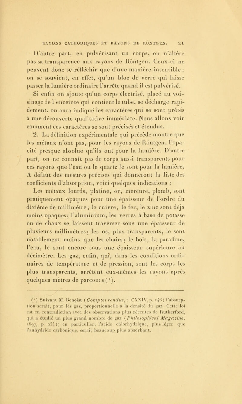 D'autre part, en pulvérisant un corps, on n'altère pas sa transparence aux rayons de Rôntgcn. Ceux-ci ne peuvent donc se réfléchir que d'une manière insensible : on se souvient, en effet, qu'un bloc de verre qui laisse passer la lumière ordinaire l'an ête quand il est pulvérisé. Si enfin on ajoute qu'un corps électrisé, placé au voi- sinage de l'enceinte qui contient le tube, se décharge rapi- dement, on aura indiqué les caractères qui se sont prêtés à une découverte qualitative immédiate. Nous allons voir comment ces caractères se sont précisés et étendus. 2. La définition expérimentale qui précède montre que les métaux n'ont pas, pour les rayons deRontgen, l'opa- cité presque absolue qu'ils ont pour la lumière. D'autre part, on ne connaît pas de corps aussi transparents pour ces rayons que l'eau ou le quartz le sont pour la lumière. A défaut des mesures précises qui donneront la liste des coefficients d'absorption, voici quelques indications : Les métaux lourds, platine, or, mercure, plomb, sont pratiquement opaques pour une épaisseur de l'ordre du dixième de millimètre; le cuivre, le fer, le zinc sont déjà moins opaques-, l'aluminium, les verres à base de potasse ou de chaux se laissent traverser sous une épaisseur de plusieurs millimètres; les os, plus transparents, le sont notablement moins que les chairs-, le bois, la paraffine, l'eau, le sont encore sous une épaisseur supérieure au décimètre. Les gaz, enfin, qui, dans les conditions ordi- naires de température et de pression, sont les corps les plus transparents, arrêtent eux-mêmes les rayons après quelques mètres de parcours ('). (') Suivant M. Benoist {Comptes fendus, t. GXXIV, p. k'j6) l'absorp- tion serait, pour les gaz, proportionnelle à la densité du gaz. Cette loi est en contradiction avec des observations plus récentes de l^utlierford, qui a étudié un plus grand nombre de gaz {Philosophical Magazine, 1897, P 254); en particulier, l'acide chlorliydrique, plus léger que l'anhydride carbonique, serait beaucoup plus absorbant.