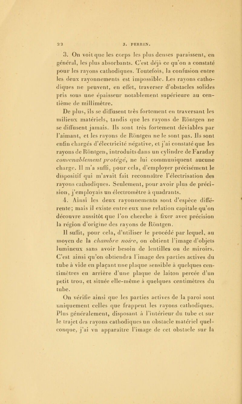 3. On voit que les corps les plus denses paraissent, en général, les plus absorbants. C'est déjà ce qu'on a constaté pour les rayons cathodiques. Toutefois, la confusion entre les deux rayonnements est impossible. Les rayons catho- diques ne peuvent, en effet, traverser d'obstacles solides pris sous une épaisseur notablement supérieure au cen- tième de millimètre. De plus, ils se diffusent très fortement en traversant les milieux matériels, tandis ({ue les rayons de Ronigen ne se diffusent jamais. Ils sont très fortement déviables par l'aimant, et les rayons de Rôntgeii ne le sont pas. Ils sont enfin chargés d'électricité négative, et j'ai constaté que les rayons de Rontgen, introduits dans un cylindre de Faraday convenablement protégé^ ne lui communiquent aucune charge. Il m'a suffi, pour cela, d'employer précisément le dispositif qui m'avait fait reconnaître l'électrisation des rayons cathodiques. Seulement, pour avoir plus de préci- sion, j'employais un électromètre à quadrants. A. Ainsi les deux rayonnements sont d'espèce diffé- rente; mais il existe entre eux une relation capitale qu'on découvre aussitôt que l'on cherche à fixer avec précision la région d'origine des rayons de Rontgen. Il suffit, pour cela, d'utiliser le procédé par lequel, au mo\en de la cliambre noire^ on obtient l'image d'objets lumineux sans avoir besoin de lentilles ou de miroirs. C'est ainsi qu'on obtiendra l'image des parties actives du tube à vide en plaçant une plaque sensible à quelques cen- timètres en arrière d'une plaque de laiton percée d'un petit trou, et située elle-même à quelques centimètres du tube. On vérifie ainsi que les parties actives de la paroi sont uniquement celles que frappent les layons cathodiques. Plus généralement, disposant à l'intérieur du tube et sur le trajet des rayons cathodiques un obstacle matériel quel- conque, j'ai vu apparaître l'image de cet obstacle sur la