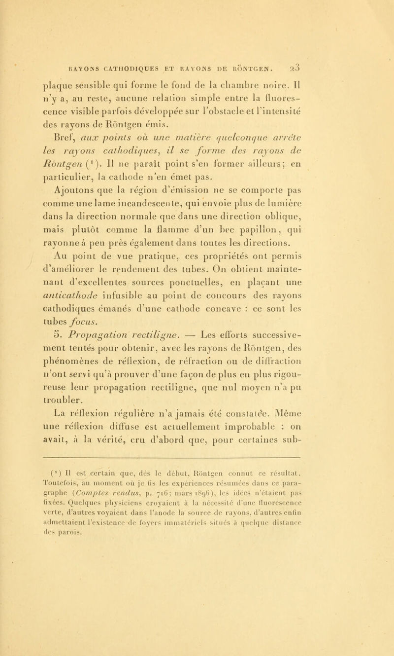 plaque sei)sible qui forme le fond de la cliambre noire. Il n'y a, au resle, aucune lelalion simple entre la fluores- cence visible parfois développée sur l'obstacle et l'intensité des rayons de Rontgen émis. Bref, aux points où une matière quelconcfue arrête les rayons cathodiques^ il se forme des rayons de Rontgen (^^). 11 ne paraît point s'en former ailleurs; en particulier, la cathode n'en émet pas. Ajoutons que la région d'émission ne se comporte pas comme une lame incandescente, qui envoie plus de lumière dans la direction normale que dans une direction oblique, mais plutôt comuje la flamme d'un bec papillon, qui rayonne à peu près également dans toutes les directions. Au point de vue pratique, ces propriétés ont permis d'améliorer le rendement des tubes. On obtient mainte- nant d'excellentes sources ponctuelles, en plaçant une anticathode infusible au point de concours des rayons cathodiques émanés d'une cathode concave : ce sont les tubes focus. 5. Propagation rectiligne. — Les efforts successive- ment tentés pour obtenir, avec les rayons de Rontgen, des phénomènes de réflexion, de réfraction ou de diffraction n'ont servi qu'à prouver d'une façon de plus en plus rigou- reuse leur propagation rectiligne, que nul moyen n'a pu troubler. La réflexion régulière n'a jamais été constatée. Même une réflexion diffuse est actuellement improbable : on avait, à la vérité, cru d'abord que, pour certaines sub- ( ' ) Il est certain que, dès le début, Rontgen connut ce résultat. Toutefois, au moment où je (is les expériences résumées dans ce para- graphe {Comptes rendus^ p. ■yi6; mars 1896), les idées n'étaient pas fixées. Quelques physiciens croyaient à la nécessité d'une fluorescence verte, d'autres voyaient dans l'anode la source de rayons, d'autres enfin admettaient l'existence de foyers immatériels situés à quelque distance des parois.