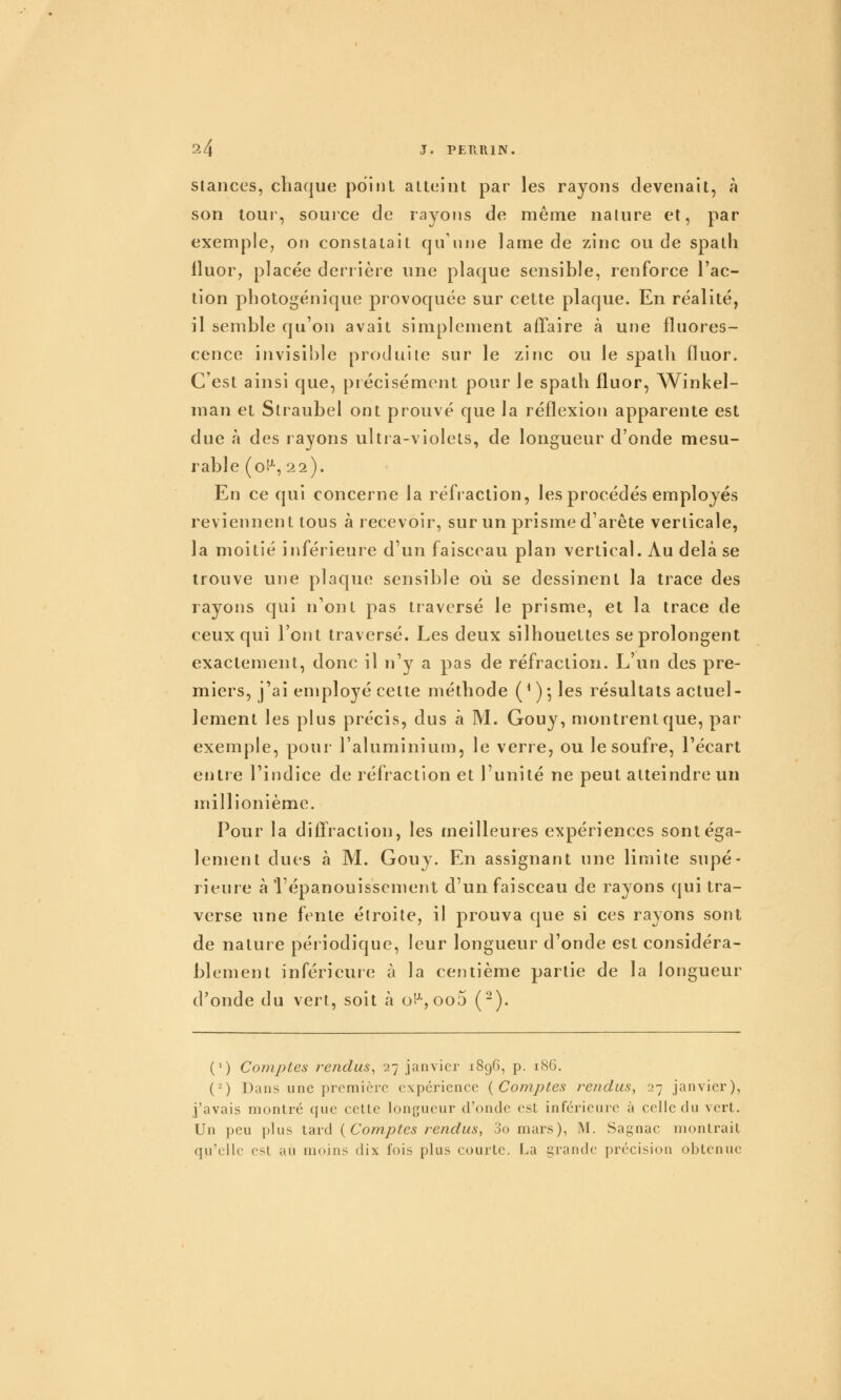 slances, chaque point atteint par les rayons devenait, à son tour, source de rayons de même nature et, par exemple, on constatait qu'une lame de zinc ou de spath lluor, placée derrière une plaque sensible, renforce l'ac- tion photogénique provoquée sur cette plaque. En réalité, il semble qu'on avait simplement affaire à une fluores- cence invisible produite sur le zinc ou le spath fluor. C'est ainsi que, précisément pour le spath fluor, Winkel- man et Straubel ont prouvé que la réflexion apparente est due à des rayons ultra-violets, de longueur d'onde mesu- rable (o!^, 22). En ce qui concerne la réfraction, les procédés employés reviennent tous à recevoir, sur un prisme d'arête verticale, la moitié inférieure d'un faisceau plan vertical. Au delà se trouve une plaque sensible où se dessinent la trace des rayons qui n'ont pas traversé le prisme, et la trace de ceux qui l'ont traversé. Les deux silhouettes se prolongent exactement, donc il n'y a pas de réfraction. L'un des pre- miers, j'ai employé cette méthode ( ^ ) 5 les résultats actuel- lement les plus précis, dus à M. Gouy, montrent que, par exemple, pour l'aluminium, le verre, ou le soufre, l'écart entre l'indice de réfraction et l'unité ne peut atteindre un millionième. Pour la diffraction, les meilleures expériences sont éga- lement dues à M. Gouy. En assignant une limite supé- rieure à l'épanouissement d'un faisceau de rayons qui tra- verse une fente étroite, il prouva que si ces rayons sont de nature péiiodique, leur longueur d'onde est considéra- blement inférieure à la centième partie de la longueur d'onde du vert, soit à oH-jOoS (-). (') Comptes rendus^ 27 janvier 1896, p. 18G. (-) Dans une première expérience {Comptes rendus, 27 janvier), j'avais montré que cette longueur d'onde est inférieure à celle du vert. Un peu plus tdivA {Comptes rendus, oomars), M. Sagnac montrait qu'elle est au moins dix fois plus courte, f^a grande précision obtenue
