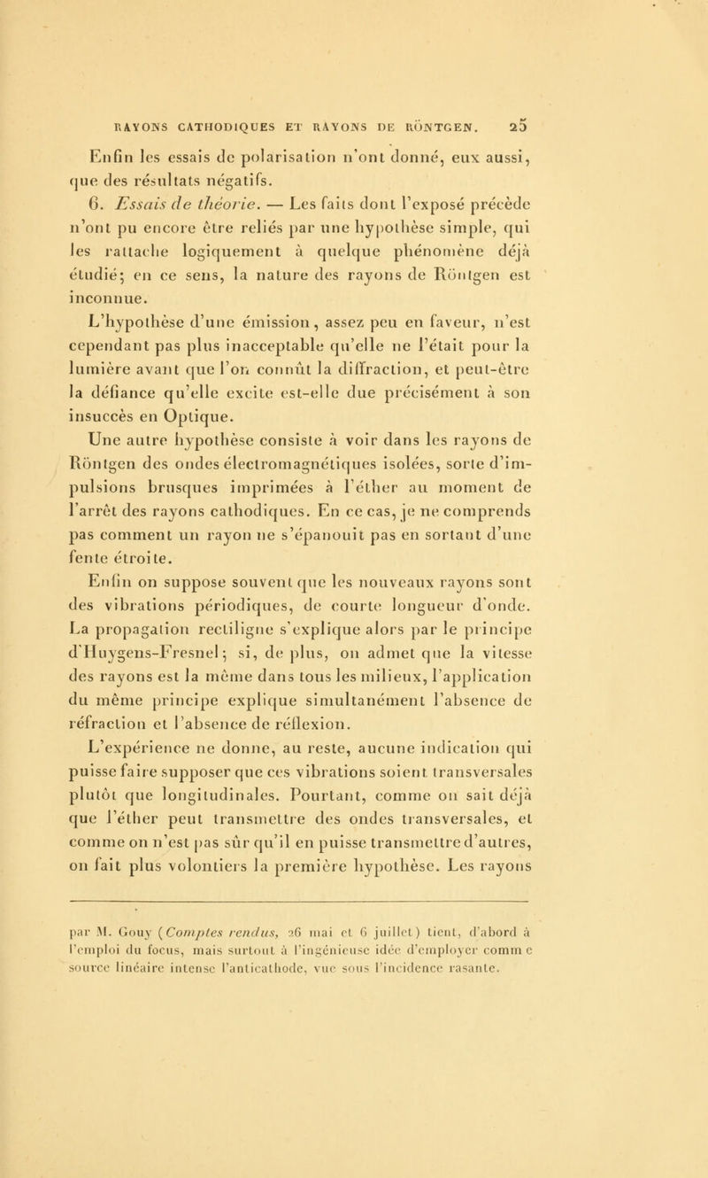 Enfin les essais de polarisation n'ont donné, eux aussi, que des résultats négatifs. 6. Essais de théorie. — Les faits dont Texposé précède n'ont pu encore être reliés par une hypothèse simple, qui les rattache logiquement à quelque phénomène déjà étudié; en ce sens, la nature des rayons de Ronigen est inconnue. L'hypothèse d'une émission, assez peu en faveur, n'est cependant pas plus inacceptable qu'elle ne l'était pour la lumière avant que l'on connût la diffraction, et peut-être la défiance qu'elle excite est-elle due précisément à son insuccès en Optique. Une autre hypothèse consiste à voir dans les rayons de Rontgen des ondes électromagnétiques isolées, sorte d'im- pulsions brusques imprimées à l'éther au. moment de l'arrêt des rayons cathodiques. En ce cas, je ne comprends pas comment un rayon ne s'épanouit pas en sortant d'une fente étroite. Enfin on suppose souvent que les nouveaux rayons sont des vibrations périodiques, de courte longueur d'onde. La propagation rectiligne s'explique alors par le principe d'Huygens-Fresnel ^ si, déplus, on admet que la vitesse des rayons est la même dans tous les milieux, l'application du même principe explique simultanément l'absence de réfraction et l'absence de réllexion. L'expérience ne donne, au reste, aucune indication qui puisse faire supposer que ces vibrations soient transversales plutôt que longitudinales. Pourtant, comme on sait déjà que l'éther peut transmettre des ondes transversales, et comme on n'est j)as sûr qu'il en puisse transmettre d'autres, on fait plus volontiers la première hypothèse. Les rayons par IM. Gouy [Comptes rendus, :i(î mai et 6 juillet) tienl, d'abord à l'emploi du focus, mais surtout à ringénicuse idée d'cîriploycr comm c source linéaire intense ranticathode, vue sous l'incidence rasante.