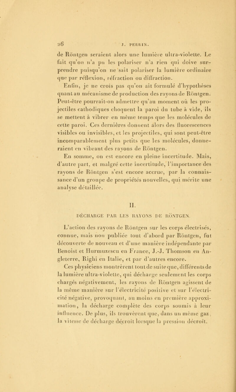 de Rontgen seraient alors une luinièie ullra-violelte. Le fait qu'on, u'a pu les polariser n'a rien qui doive sur- prendre puisqu'on ne sait polariser la lumière ordinaire (jue par réflexion, réfraction ou diffraction. Enfin, je ne crois pas qu'on ait formulé d'bypotlièses quant au mécanisme de production des rayons de Ronlgen. Peut-être pourrait-on admettre qu'au moment où les pro- jectiles catliodiques choquent la paroi du tube à vide, ils se mettent à vibrer en même temps que les molécules de cette paroi. Ces dernières donnent alors des fluorescences visibles ou invisibles, et les projectiles, qui sont peut-être incomparablement plus petits que les molécules, donne- raient en vibrant des rayons de Rontgen. En somme, on est encore en pleine incertitude. Mais, d'autre part, et malgré cette incertitude, l'importance des rayons de Rontgen s'est encore accrue, par la connais- sance d'un groupe de propriétés nouvelles, qui mérite une analyse détaillée. n. DÉCHARGE PAR LES RAYONS DE RONTGEN. L'action des layons de Rontgen sur les corps électrisés, connue, mais non publiée tout d'abord par Rontgen, fut découverte de nouveau et d'une manière indépendante par Benoist et Hurmuzescu en France, J.-J. Thomson en An- gleterre, Riglii en Italie, et par d'autres encore. Ces physiciens montrèrent tout de suite que, différents de la lumière ultra-violetle, qui décharge seulement les corps chargés négativement, les rayons de Rontgen agissent de la même manière sur l'électricité positive et sur l'électri- cité négative, provoquant, au moins en première approxi- mation, la décharge complète des corps soumis à leur influence. De plus, ils trouvèrent que, dans un même gaz , la vitesse de décharge décroît lorsque la pression décroit.
