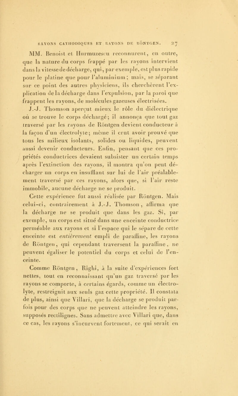 MM. Benoist et llurmuzescii reconnurent, en outre, que la natnre du corps frappé par les rayons intervient dans la vitesse de décharge, qui, par exeni[)le, est plus rapide pour le platine que pour l'aluminium; mais, se séparant sur ce point des autres physiciens, ils cherchèrent l'ex- plication de la décharge dans l'expulsion, par la paroi que frappent les rayons, de molécules gazeuses électrisées. J.-J. Thomson aperçut mieux le rôle du diélectrique où se trouve le corps déchargé; il annonça que tout gaz traversé par les rayons de Tlontgen devient conducteur à la façon d'un électrolyle; même il crut avoir prouvé que tous les milieux isolants, solides ou liquides, peuvent aussi devenir conducteurs. Enfin, pensant que ces pro- priétés conductrices devaient subsister un certain temps après l'extinction des rayons, il montra qu'on peut dé- charger un corps en insufflant sur lui de l'air préalable- ment traversé par ces rayons, alors que, si l'air reste immobile, aucune décharge ne se produit. Cette expérience fut aussi réalisée par Rontgen. Mais celui-ci, contrairement à J.-J. Tliomson, affirma que la décharge ne se pioduit que dans les gaz. Si, par exemple, un corps est situé dans une enceinte conductrice perméable aux rayons et si l'espace qui le sépare de cette enceinte est entièrement empli de paraffine, les rayons de Rontgen, qui cependant traversent la paraffine, ne peuvent égaliser le potentiel du corps et celui de l'en- ceinte. Comme Rontgen, Riglii, à la suite d'expériences fort nettes, tout en reconnaissant qu'un gaz traversé par les layons se comporte, à certains égards, comme un électro- lyte, restreignit aux seuls gaz cette propriété. Il constata de plus, ainsi que Villari, que la décharge se produit par- fois pour des corps (|ue ne peuvent atteindre les rayons, supposés rectilignes. Sans admettre avec Villari que, dans ce cas, les rayons s'incurvent fortement, ce qui serait en