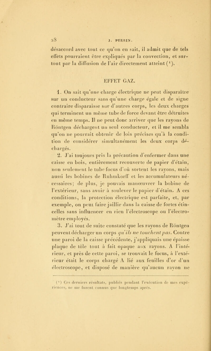 désaccord avec tout ce f[u'on en sait, il admit que de tels effets pourraient ctre expliqués par la conveclion, et sur- tout par la diffusion de l'air directement atteint ('). EFFET GAZ. 1. On sait qu'une charge électrique ne peut disparaître sur un conducteur sans qu'une charge égale et de signe contraire disparaisse sur d'autres corps, les deux charges qui terminent un môme tube de force devant être détruites en même temps. Il ne peut donc arriver que les rayons de Rontgen déchargent un seul conducteur, et il me sembla qu'on ne pourrait obtenir de lois précises qu'à la condi- tion de considérer simultanément les deux corps dé- chargés. 2. J'ai toujours pris la précaution d'enfermer dans une caisse en bois, entièrement recouverte de papier d'étain, non seulement le tube focus d'où sortent les rayons, mais aussi les bobines de Ruhmkorff et les accumulateurs né- cessaires; de plus, je pouvais manoeuvrer la bobine de l'extérieur, sans avoir à soulever le papier d'étain, A ces conditions, la protection électrique est parfaite, et, par exemple, on peut faire jaillir dans la caisse de fortes étin- celles sans influencer en rien l'éleclroscope ou l'éleciro- mètre employés. 3. J'ai tout de suite constaté que les rayons de Rontgen peuvent décharger un corps f/u'ils ne touclientpas. Contre une paroi de la caisse précédente, j'appliquais une épaisse plaque de tôle tout à fait opaque aux rayons. A l'inté- rieur, et près de cette paroi, se trouvait le focus, à l'exté- rieur était le corps chargé A lié aux feuilles d'or d'un électroscope, et disposé de manière qu'aucun ravon ne (') Ces derniers résultats, publics pendant l'exécution de mes expé- riences, ne me furent connus que longtemps après.