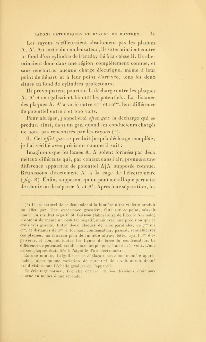 Les rayons n'effleuraient absolument pas les plaques A, A'. Au sortir du condensateur, ils se terminaient contre le fond d'un cylindre de Faraday lié à la caisse B. Ils che- minaient donc dans une région complètement connue, et sans rencontrer aucune charge électrique, même à leur point de départ et à leur point d'arrivée, tous les deux situés au fond de cylindres prolecteurs. Ils provoquaient pourtant la décharge entre les plaques A, A'et en égalisaient bientôt les potentiels. La distance des plaques A, A' a varié entre 2*^' et 10*^^, leur difl'érence de potentiel entre o et 220 volts. Pour abréger, j'appellerai ejj'et ij^az la décharge qui se produit ainsi, dans un gaz, (juand les conducteurs chargés ne sont pas rencontrés par les rayons (^). G. Cet fffet gaz se produit jusqu'à décharge complète; je l'ai vérifié avec précision comme il suit : Imaginons que les lames A, A' soient formées par deux métaux difléients qui, par contact dans l'air, prennent une difféience apparente de potentiel A|A' supposée connue. Réunissons directement A' «\ la cage de l'électromètre {Jig' 8) Enfin, supposons qu'un pont métallique permette de réunir ou de séparer A et A'. Après leur séparation, les ( ' ) Il est nalurel de se demander si la lumière ultra-violelte produit un effet gaz. Une expérience grossière, faite sur ce point, m'avait donné un résultat négatif. J\l. Buisson (laboratoire de l'Ecole Normale) a obtenu de même un résultat négatif, mais avec une précision que je crois très grande. Entre deux plaques de zinc parallèles, de 7''' sur 9'=', et distantes de 2'=', 5, formant condensateur, passait, sans effleurer ces plaques, un faisceau plan de lumière ultraviolette, ayant i'^' d'é- paisseur, et coupant toutes les lignes de force du condensateur. La différence de potentiel, établie entre les plaques, était de 240 volts. L'une de ces plaques était liée à l'aiguille d'un électromètre. En une minute, l'aiguille ne se déplaçait pas d'une manière appré- ciable, alors qu'une variation de potentiel de i volt aurait donné 2(5 divisions sur l'échelle graduée de l'appareil. En éclairage normal, l'échelle entière, de 5oo divisions, était par- courue en moins d'une seconde.