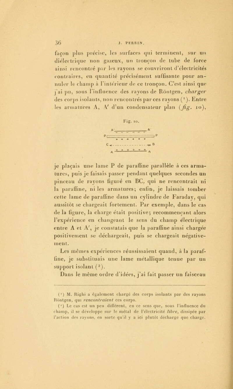 façon plus précise, les surfaces (jui terminent, sur un diélectrique non gazeux, un tronçon de tube de force ainsi rencontré par les rayons se couvriront d'électricités contraires, en quantité précisément suffisante pour an- nuler le cliamp à l'intérieur de ce tronçon. C'est ainsi que j'ai pu, sous l'influence des rayons de Rontgen, charger des corps isolants, non rencontrés parées rayons (^ ). Entre les armatures A, -V d'un cojidensateur plan {fig. lo), Fig. 10. A- A- P B A je plaçais une lame P de paraffine parallèle à ces arma- tures, puis je faisais passer pendant quelques secondes un pinceau de rayons figuré en BC, qui ne rencontrait ni la paraffine, ni les armatures; enfin, je laissais tomber cette lame de paraffine dans un cylindre de Faraday, qui aussitôt se chargeait fortement. Par exemple, dans le cas de la figure, la charge était positive; recommençant alors Texpérience en changeant le sens du champ électrique entre A et A', je constatais que la paraffine ainsi chargée positivement se déchargeait, puis se chargeait négative- ment. Les mêmes expériences réussissaient quand, à la paraf- fine, je substituais une lame métallique tenue par un support isolant (-). Dans le même ordre d'idées, j'ai fait passer un faisceau (') M. Righi a également chargé des corps isolants par des rayons Rontgen, qui rencontraient ces corps. (^) Le cas est un peu différent, en ce sens que, sous l'influence du champ, il se développe sur le métal de l'électricité libre, dissipée par l'action des rayons, en sorte qu'il y a ici plutôt décharge que charge.