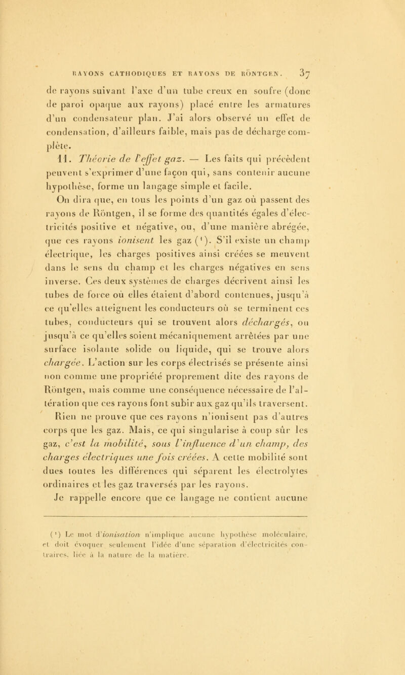 de rayons suivant l'axe d'un tube creux en soufre (donc de paroi opafjue aux rayons) placé entre les armatures d'un condensateur plan. J'ai alors observé un effet de condensation, d'ailleurs faible, mais pas de décharge com- plète. 11. Théorie de Veffet gaz. — Les faits qui précèdent peuvent s'exprimer d'une façon qui, sans contenir aucune hypothèse, forme un langage simple et facile. On dira (jue, en tous les points d'un gaz où passent des rayons de Rontgen, il se forme des quantités égales d'élec- tricités positive et négative, ou, d'une manière abrégée, (jue ces rayons ionisent les gaz (^). S'il existe un champ électrique, les charges positives ainsi créées se meuvent dans hî sens du champ et les charges négatives en sens inverse. Ces deux systèmes de charges décrivent ainsi les tubes de force où elles étaient d'abord contenues, jusqu'à ce qu'elles atteignent les conducteurs où se terminent ces tubes, conducieurs qui se trouvent alors déchargés^ ou jusqu'à ce qu'elles soient mécaniquement arrêtées par une surface isolante solide ou liquide, qui se trouve alors chargée. L'action sur les corps électrisés se présente ainsi non comme une propriété proprement dite des rayons de Rontgen, mais comme une conséquence nécessaire de l'al- tération que ces rayons font subir aux gaz qu'ils traversent. Rien ne prouve que ces rayons n'ionisent pas d'autres corps que les gaz. Mais, ce qui singularise à coup sûr les gaz, c^est la mobilité., sous Vinfluence d\in champ, des charges électriques une fois créées. A cette mobilité sont dues toutes les différences qui séparent les électrolytes ordinaires et les gaz traversés par les rayons. Je rappelle encore que ce langage ne contient aucune (') Le nioL à'ionisation n'implique aucune hypothèse moléculaire, f\, doit évoquer seulement l'idée d'une séparation d'électricités con- i.raires, liée à la nature de la matière.