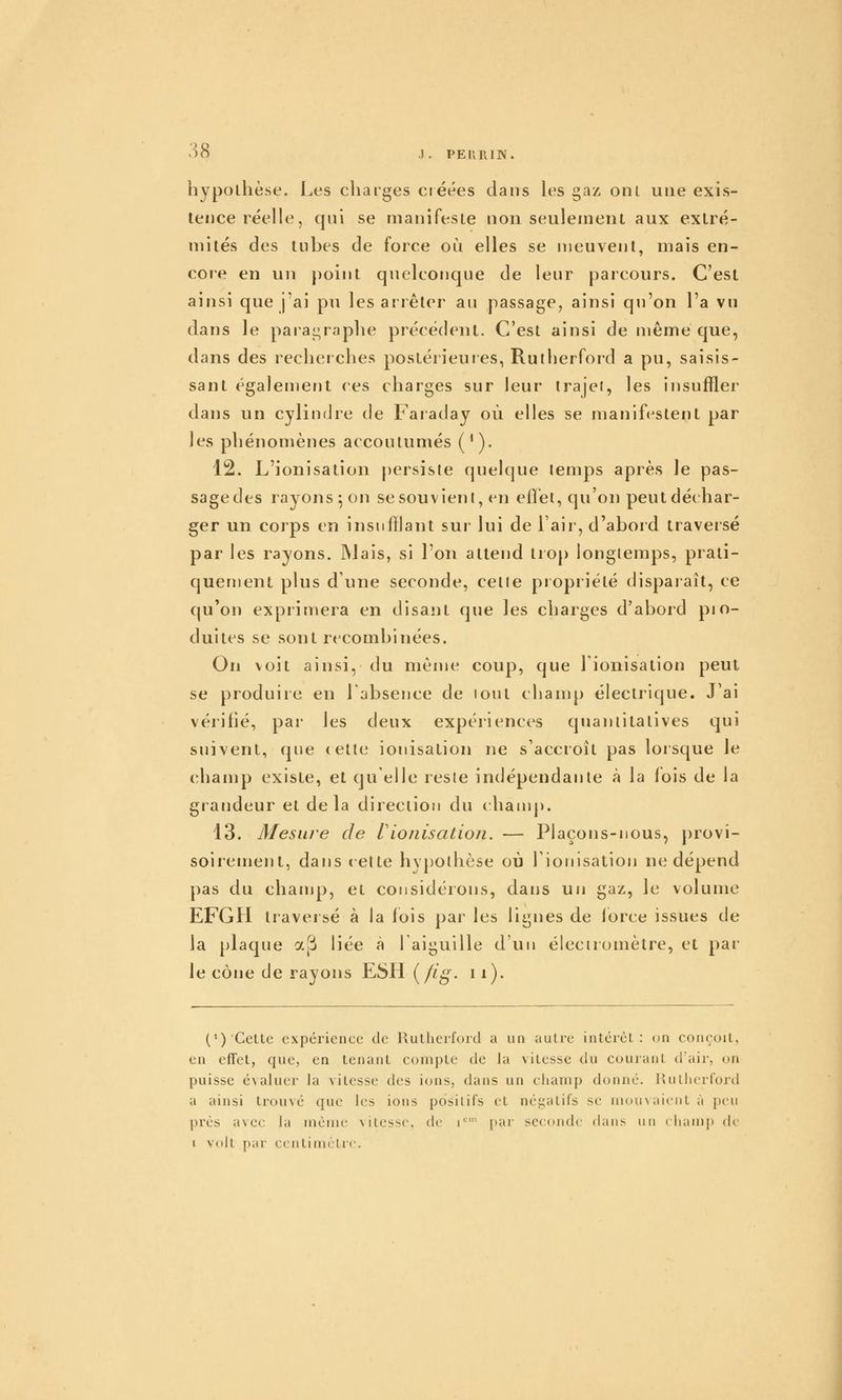 hypothèse. Les cliatges créées dans les gaz ont une exis- tence réelle, qui se manifeste non seulement aux extré- mités des tubes de force où elles se meuvent, mais en- core en un point quelconque de leur parcours. C'est ainsi que j'ai pu les arrêter au passage, ainsi qu'on l'a vu dans le paiai^raphe précédent. C'est ainsi de même que, dans des recherches postérieures, Rutherford a pu, saisis- sant également ces charges sur leur irajei, les insuffler dans un cylindre de Faraday où elles se manifestent par les phénomènes accoutumés ( ' ). 12. L'ionisation [)ersisle quelque lemps après le pas- sage des rayons 5 on sesouvieni, en eilét, qu'on peut déchar- ger un corps en insufflant sui* lui de l'air, d'abord traversé par les rayons. ]Mais, si l'on attend trop longtemps, prati- queuïent plus d'une seconde, cetie propriété disparaît, ce qu'on exprimera en disant que les charges d'abord pro- duites se sont recombinées. On voit ainsi, du même coup, que l'ionisation peut se produire en rabsence de lout champ électrique. J'ai vérifié, par les deux expériences quantitatives qui suivent, que (ctle ionisation ne s'accroît pas lorsque le champ existe, et qu'elle reste indépendante à la fois de la grandeur et delà direction du champ. 43. Mesure de Vioiiisatioji. — Plaçons-nous, provi- soirement, dans (Cite hypothèse où rionisalion ne dépend pas du champ, et considérons, dans un gaz, le volume EFGH traversé à la fois par les lignes de force issues de la plaque ap liée à l'aiguille d'un éleciromètre, et par le cône de rayons ESH {flg. 11). (') Cette expérience de Rutherford a un autre intérêt: on conçoit, en effet, que, en tenant compte de la vitesse du courant d'air, on puisse évaluer la vitesse des ions, dans un clianip donné. Hullierford a ainsi trouvé que les ions positifs et négatifs se niouxaientà peu près avec la même vitesse, de i*^' par seconde dans un chanii) de i volt par centimètre.