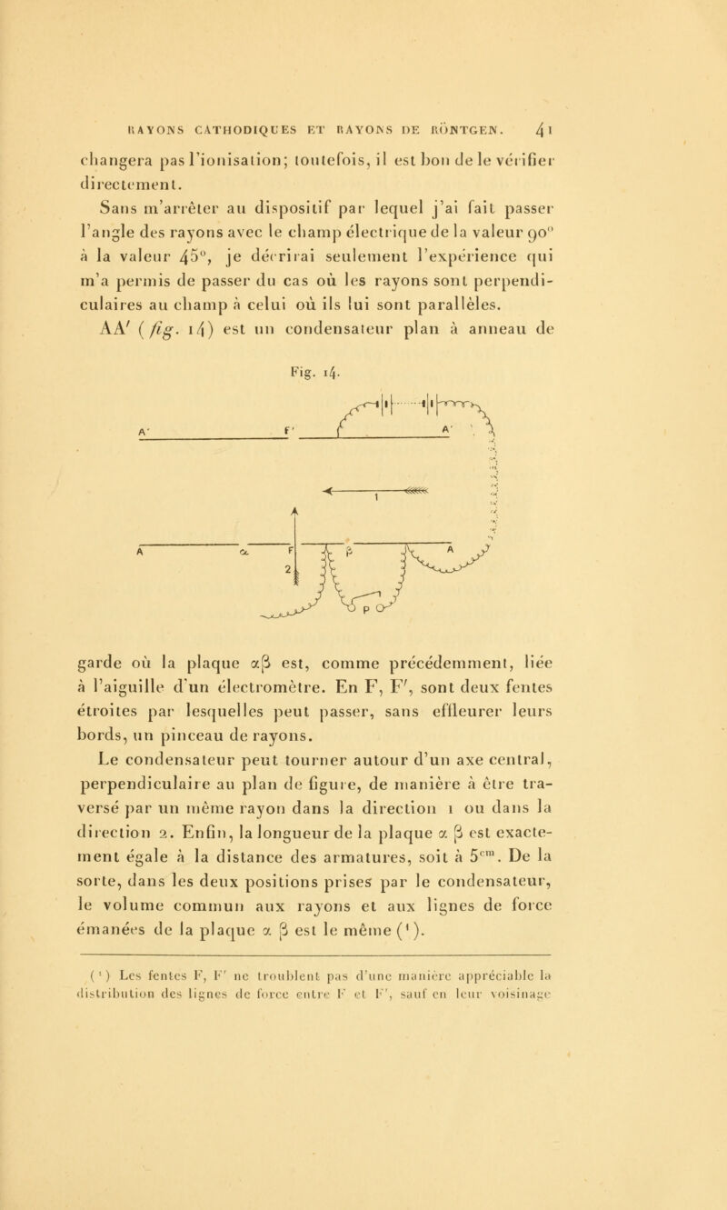 changera pas rionisalion; loiUefois, il est bon de le vérifier directemenl. Sans m'arrêler au dispositif par lequel j'ai fait passer l'angle des rayons avec le cliamp électrique de la valeur 90 à la valeur 45, je décrirai seulement l'expérience qui m'a permis de passer du cas où les rayons sont perpendi- culaires au cliamp à celui où ils lui sont parallèles. AA' {fig- i4) ^'St un condensateur plan à anneau de A' Fig. 14. f ' i[ 1 ij-Tonr A' garde où la plaque a(^ est, comme précédemment, liée à l'aiguille d un électromètre. En F, F', sont deux fentes étroites par lesquelles peut passer, sans effleurer leurs bords, un pinceau de rayons. Le condensateur peut tourner autour d'un axe central, perpendiculaire au plan de figure, de manière à être tra- versé par un ujème rayon dans la direction 1 ou dans la direction 2. Enfin, la longueur de la plaque a j^ est exacte- ment égale à la distance des armatures, soit à 5*^'. De la sorte, dans les deux positions prises par le condensateur, le volume commun aux rayons et aux lignes de force émanées de la plaque a p est le même (^ ). (') Les fentes F, V ne troublent pas d'une nianièrc appréciable la distribution des lignes de force entre F et I'', sauf en leur voisinage
