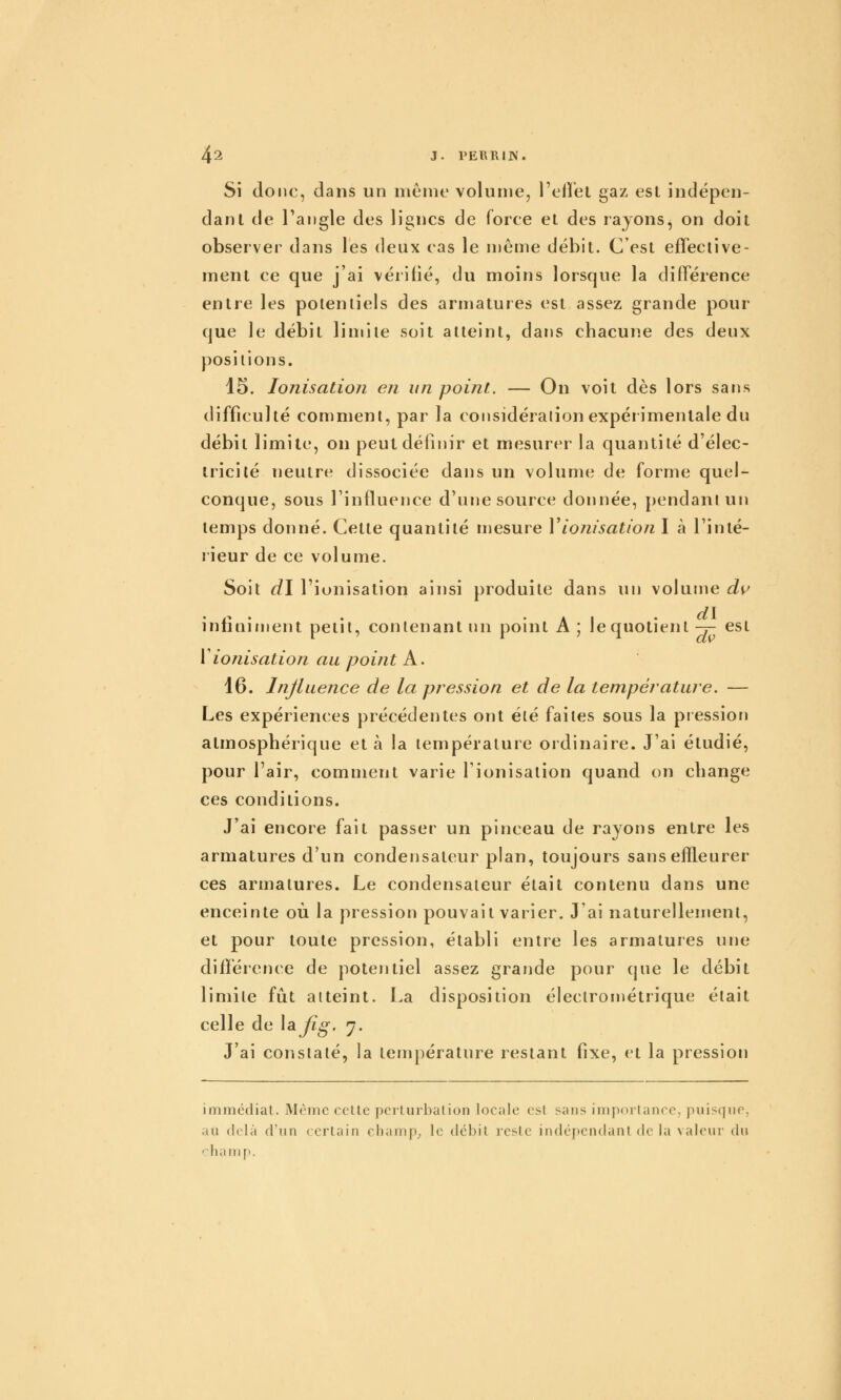Si donc, dans un mênit- volume, l'etï'el gaz est indépcn- danl de l'angle des lignes de force ei des rayons, on doit observer dans les deux cas le même débit. C'est effective- ment ce que j'ai vérifié, du moins lorsque la différence entre les potentiels des armatures est assez grande pour que le débit limite soit atteint, dans chacune des deux positions. 15. Ionisation en un point. — On voit dès lors sans difficulté comment, par la considéraiionexpéiimenlale du débit limite, on peut définir et mesurer la quantité d'élec- tricité neutre dissociée dans un volume de forme quel- conque, sous l'influence d'une source donnée, pendant un temps donné. Cette quantité mesure Vionisation I à l'inté- rieur de ce volume. Soit d\ l'ionisation ainsi produite dans un volume di^ dv iniiQinient petit, contenant un point A ; le quotient -7- est V ionisation au point K. 16. Influence de la pression et de la température. — Les expériences précédentes ont été faites sous la pression atmosphérique et à la température ordinaire. J'ai étudié, pour l'air, comment varie l'ionisation quand on change ces conditions. J'ai encore fait passer un pinceau de rayons entre les armatures d'un condensateur plan, toujours sans efïleurer ces armatures. Le condensateur était contenu dans une enceinte où la pression pouvait varier. J'ai naturellement, et pour toute pression, établi entre les armatures une différence de potentiel assez grande pour que le débit limite fût atteint. La disposition électroniétrique était celle de \a.Jig. 7. J'ai constaté, la température restant fixe, et la pression immédiat. Même celle pcrlurbalion locale esl sans importance, puisque, au delà d'un certain cliamp^ le débit reste indépendant de la valeur du «^^•harnp.