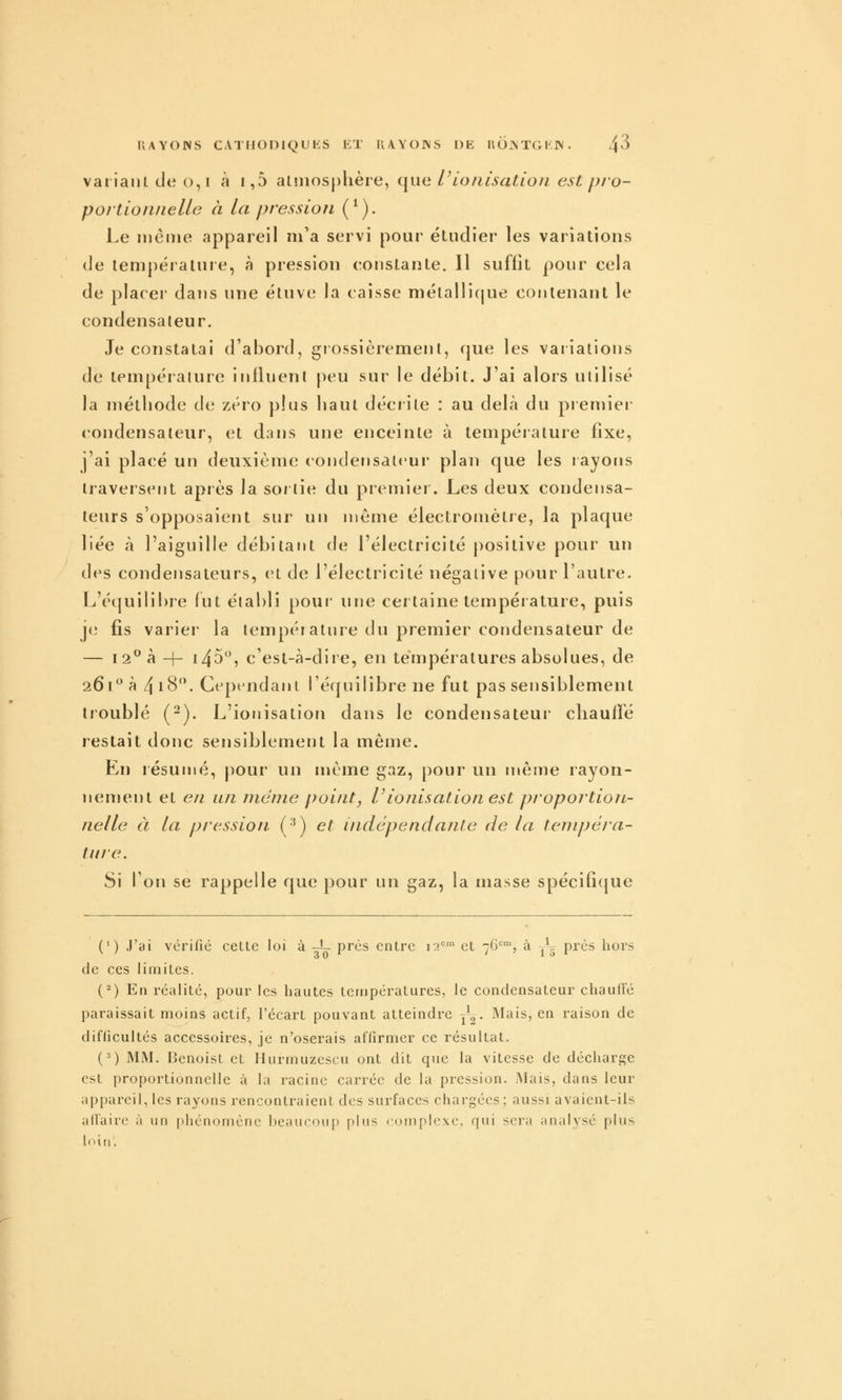 IIAYOWS CATFIOniQUKS liT RAYOINS F)E HOJNTGKIN. 4^ variant de o,i à i,5 aLniosphère, que V ionisation est pjo- portionnelle à La pression (^). Le même appareil m'a servi pour étudier les variations de température, à pression constante. Il suffit pour cela de placer dans une étuve la caisse niétalli(jue contenant le condensateur. Je constatai d'abord, grossièrement, que les variations de température influent peu sur le débit. J'ai alors utilisé la méthode de zéro plus haut déciile : au delà du premier condensateur, et dans une enceinte à température fixe, j'ai placé un deuxième condensateur plan que les layons traversent après la soj tie du premier. Les deux condensa- teurs s'opposaient sur un même électromètre, la plaque liée à l'aiguille débitant de l'électricité positive pour un des condensateurs, et de l'électricité négative pour l'autre. L'équilibre fut établi pour une certaine température, puis je fis varier la température du premier condensateur de — i2à -f- i45, c'est-à-diie, en températures absolues, de 261 à 4 18. Cep< ndant l'équilibre ne fut pas sensiblement troublé (-). L'ionisation dans le condensateui cliauflé restait donc sensiblement la même. En lésunié, pour un même gaz, pour un même rayon- nement et en un niénie point, V ionisation est pjoportion- nelle à la pression (•') et indépendante de ta tenipêia- titre. Si l'on se rappelle que pour un gaz, la masse spécifî(|ue (') J'ai vérifié cette loi à -L près entre 12=' et 76<^% à 7^^ près hors de ces limites. (^) En réalité, pour les hautes températures, le condensateur chaulTé paraissait moins actif, l'écart pouvant atteindre y^,. Mais, en raison de difficultés accessoires, je n'oserais affirmer ce résultat. (') MM. Benoist et Hurmuzescu ont dit que la vitesse de décharge est proportionnelle à la racine carrée de la pression. Mais, dans leur appareil, les rayons rencontraient des surfaces chargées; aussi avaient-ils all'airc à un phénomène beaucoup plus complexe^ qui sera analysé plus loin,