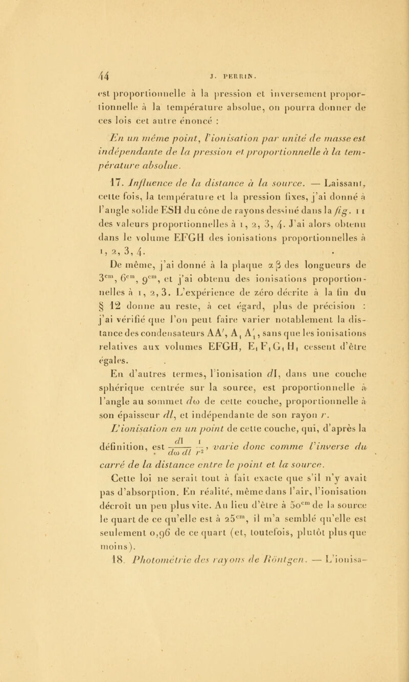 csl proponioimelle à la pression et iiiveisetiienl propor- tionnelle à la tenipératuie absolue, on pourra donner de ees lois cet autre énoncé : En un même point^ Vionisation par unité de masse est indépendante de la pression et pjoportiojine/le à la tem- pérature absolue. 17. Influence de la distance à la source. — Laissant^ celte fois, la teni[)érature et la pression lixes, j'ai donné à l'angle solide ESH du cône de rayons dessiné dans ]a/ig. i i des valeurs proportionnelles à 1,2, 3, 4- J^i alors obtenu dans le volume EFGli des ionisations proportionnelles à I, 2, 3, 4. De même, j'ai donné à la plaque a [^ des longueurs de 3^\ 6*^\ 9*^', et j'ai obtenu des ionisations proportion- nelles à I, 2,3. L'expérienc^e de zéro décrite à la fin du § 12 donne au reste, à cet égard, plus de précision : j'ai vérifié que l'on peut faire varier notablement la dis- tance des condensateurs AA', A, A'p sans que les ionisations relatives aux vobimes EFGH, E,F,GiHi cessent d'être égales. En d'autres termes, l'ionisation dl^ dans une coucbe spliérique centrée sur la source, est proportionnelle à l'angle au sommet d(D de celte coucbe, pioporiionnelle à son épaisseur /1?/, et indépendante de son rayon /'. L'ionisalion en un point de celle coucbe, qui, d'après la définition, est-7—- ---■, varie donc comme Vinverse du d(ù al r- carré de la distance entre le point et la source. Celle loi ne serait tout à fait exacte que s'il n'y avait pas d'absorption. En réalité, même dans l'air, l'ionisation décroît un peu plus vile. Au lieu d'être à 5o^' de la source le quart de ce qu'elle est à 26^', il m'a semblé qu'elle est seulement 0,96 de ce quart (et, toutefois, plutôt plus que moins). 18. Pholoméiric des rayons de Ronigen. — L'ionisa-