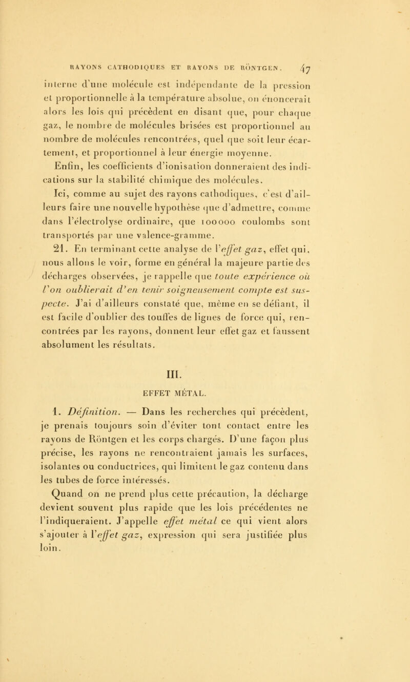 interne d'une molécule est iuclépendante de la pression el proportionnelle à la température absolue, on énoncerait alors les lois qui précèdent en disant que, pour chaque gaz, le nonibre de molécules brisées est proportionnel au nombre de molécules rencontrées, quel que soit leur écar- tement, et proportionnel à leur énergie moyenne. Enfin, les coefficients d'ionisation donneraient des indi- cations sur la stabilité chimique des molécules. Ici, comme au sujet des rayons cathodiques, c'est d'ail- leurs faire une nouvelle hypothèse (jue d'admettre, comme dans l'électrolyse ordinaire, que looooo coulombs sont transportés par une valence-gtamme. 21. En terminant cette analyse de Veffet gaz^ effet qui, nous allons le voir, forme en général la majeure par tie des décharges observées, je rappelle que toute expérience où Von oublierait d'en tenir soigneusement compte est sus- pecte. J'ai d'ailleurs constaté que, môme en se défiant, il est facile d'oublier des touffes de lignes de force qui, ren- contrées par les rayons, donnent leur effet gaz et faussent absolument les résultats. m. EFFET MÉTAL. 1. Définition. — Dans les recherches qui précèdent, je prenais toujours soin d'éviter tout contact entre les rayons de Ronlgen et les corps chargés. D'une façon plus précise, les rayons ne rencontraient jatnais les surfaces, isolantes ou conductrices, qui limitent le gaz contenu dans les tubes de force intéressés. Quand on ne prend plus cette précaution, la décharge devient souvent plus rapide que les lois précédentes ne l'indiqueraient. J'appelle effet métal ce qui vient alors s'ajouter à ^effet gaz, ex[)ression qui sera justifiée plus loin.