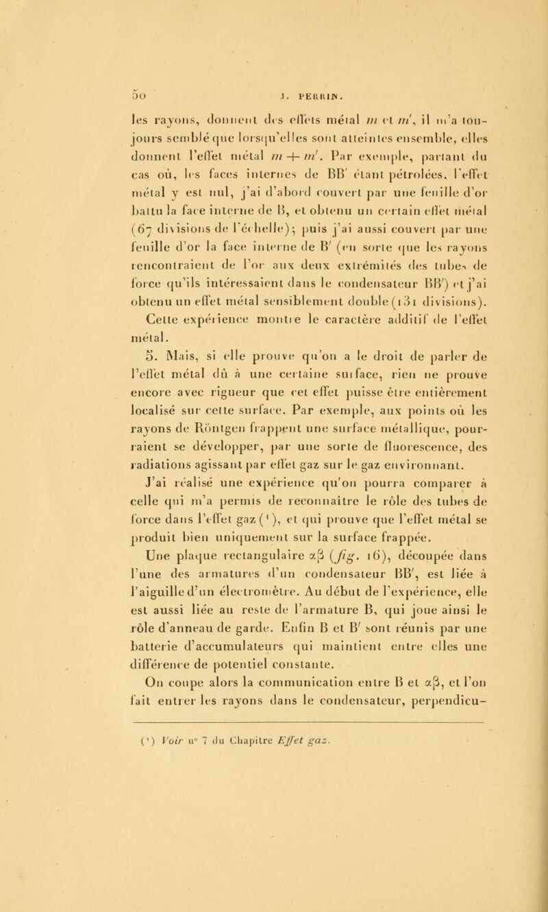 ou J. PEKKIIV. les rayons, domient des ellcts méial /;/ et m', il m'a ion- jours semblé que lors(ju'el!es sont alleintos ensemble, elles donnent Teflel métal tji-\-m'. Par exemple, pailant du cas où, les faces internes de BB' étant pétrolées. TelTet métal y est nul, j'ai d'abord couvert par une feuille d'or Jjaltu la face interne de 1^), et obtenu un certain effet méial (67 divisions de Téi belle)- puis j'ai aussi couvert [)ar une feuille d'or la face interne de B' (en sorte (|ue les rayons rencontraient de l'or aux deux exlrémilés des tube> de foice (ju'lls intéressaient dans le condensateur BIV) et j'ai obtenu un effet métal sensiblement double (i 31 divisions). Cette expéiience montre le caractèie additif de l'effet métal. 5. Mais, si elle prouve qu'on a le droit de parler de l'efîét métal du à une certaine suiface, rien ne prouve encore avec rigueur que cet effet puisse être entièrement localisé sur cette surface. Par exenr[)le, aux points oi^i les rayons de Rônlgen frap|)ent une surface métallique, pour- raient se dévelo[)per, par- une sorte de fluorescence, des radiations agissant par effet gaz sur le gaz environnant. J'ai réalisé une expérience qu'on pourra comparer à celle qui m'a permis de recorrnaître le rôle des tubes de lorce dans l'effet gaz (' ), et (pii prouve que l'effet nrétal se produit bien uniquement sur la surface frappée. Une plaque rectangulaire y.[i {fig- lèl), découpée dans l'une des armatures d'un condensateur BB', est liée à l'aiguille d'un électrornètie. Au début de l'expérience, elle est aussi liée au reste de l'armature B, qui joue ainsi le rôle d'arineau de garde. Enfin B et B' sont réunis par une batterie d'accumulateurs qui maintient entre elles une différerrce de potentiel constairte. On coupe alors la communication entre B et a^, et l'on fait entrer les rayons dans le condensateur, perpendicu- (') Voir a 7 du Chapitre Ej[fet gaz. I