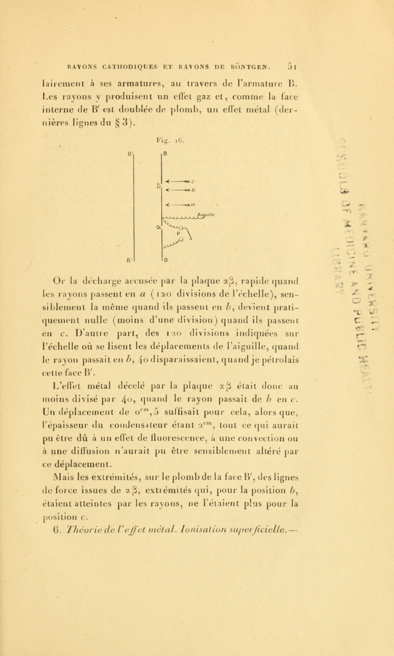 laiiemcnt à ses armatures, au travers de l'armatuie P». Les rayons v produisent un eilel gaz et, comme la face interne de B' est doublée de plomb, un efl'et métal (der- nières lignes du § 3). Fig. iG. 6' B B' -«« /> a <B Or la décliaige aecusée par la plaque ajii, rapide; (juand les injons passent en a (120 divisions de l'éclielle), sen- siblement la même quand ils passent en h, devient prali- cpiement nulle (moins d'une division) quand ils passent en c. D'aulre part, des 120 divisions indiquées sur Téelielle où se lisent les déplacements de l'aiguille, ([uand le rayon passait en h, 4<^><iîsparaissaienl, quand je pélrolais cette face B'. L'effet métal décelé par la placjue ap était donc au moins divisé par 4^> quand le rayon passait de b en c. Un déplacement de o*^',5 suffisait pour cela, alors que, l'épaisseur du condensateur étant 2-', tout ce qui aurait pu ctie dû à un effet de fluorescence, à une convection ou à une diffusion n'aurait pu être sensiblement altéré par ce déplacement. IVlais les extrémités, sur le plomb de la face B', des lignes de force issues de aj3, extiémités (jui, pour la position ^, étaient atteintes par les rayons, ne l'étaient plus pour la position c. G. TJiéorie de l'effet niélal. lunisaùon siipei/icielle.— ■*- *- C. Al i - - ■. mm •